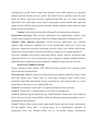 хэрэгжүүлэхэд тустай. Нөгөө талаас багш бүхнийг мэдэгч байх албагүй тул сурагчдад
хамтран ажиллах боломж олгох нь зүйтэй. Зав чөлөөтэй үедээ сурагчид асуулт ба нэрээ
бичих ба ийнхүү сурагчдын асуултууд хуримтлагдсаар байх юм. 3-4 долоон хоногийн
дараа багш эсвэл сайн дурын туслах сурагч асуултуудыг хувилж ангийн нийт сурагчдад
тараах ба анги нийтээр асуудлуудтай танилцаж хамтран хариулах явцад сурагчид санаа
бодлоо чөлөөтэй илэрхийлнэ.
      Санамж: Асуултуудыг ангилж болох ба үүний тулд хоѐр ангилал дэвшүүлнэ.
Судалгааны асуултууд: Ийм асуултад хариулахын тулд энциклопеди, интернэт, ном,
сэтгүүл унших шаардлагатай болдог. Жишээ нь: Нарны гадаргууны температур хэд вэ?
Туршилт хийж хариулах асуултууд: Эдгээр асуултад хариулахын тулд сурагчид
туршилт хийх, тооцоолох, хувиргаж үзэх гэх мэт үйлдлүүдийг гүйцэтгэдэг. Гэхдээ дунд
сургуульд туршилтын асуултаас судалгааны асуултыг илүүд үздэг байдал ажиглагддаг.
Туршилтын асуутын жишээ: Халуун ус ба хүйтэн ус хоѐрын аль нь хурдан уурших вэ?
Асуултын самбарын асуултуудад сурагчдаар ийнхүү анализ хийлгэж, ангилуулж байх
шаардлагатай ба энэ нь эргээд сурагчдын асуулт дэвшүүлэх чадварт сайнаар нөлөөлнө.
Дараагийн арга нь сурагчдын асуулт дэвшүүлэх чадварыг хөгжүүлэхэд чиглэсэн юм.
      10.АСУУЛТ ДЭВШҮҮЛЭХ НЬ
Асуулт дэвшүүлэх аргыг (Pearce, 1999, 2003) хичээлийн жилийн эхэнд танилцах дасгал
болгон ашиглах боломжтой юм.
Дасгалын явц: Алхам 1: Сурагчдыг жижиг бүлгүүдэд хуваасны дараа бүлэг бүрд ―хачин
зүйл‖-ийг тарааж өгнө. ―Хачин зүйл‖ нь элдэв дүрс, хэлбэртэй чулуу, модны үндэс,
цахилгаан хэрэгслийн ойлгомжгүй хэсгүүд, ургамлын үр, юунд хэрлэгдэгийг нь хэлэхэд
хэцүү багаж, хэрэгслүүд гэх мэт зүйлүүд байх юм.
Алхам 2: Сонгож авсан ―хачин зүйл‖-дээ сурагчид багаар хэлэлцэн нэр өгнө.
Алхам 3: ―Хачин зүйл‖-ээ зургаар дүрслэх эсвэл бичгээр тайлбар өгнө.
Алхам 4: Дүрсийн доор нь хоѐр багана зур. Эхний багананд ―Хачин зүйл‖-ийн талаар аль
болох олон асуултуудыг жагсаан бичнэ. Хоѐр дахь багананд асуултуудад хариулт олох эх
сурвалжуудыг жагсаан бичнэ.
Алхам 5: Багууд ажлаа гүйцэтгэсний дараа ангийн бусад сурагчдад ажлаа танилцуулна.
Баг бүр өөрийн ―хачин зүйл‖ –ээ үзүүлж асуулт ба эх сурвалжуудыг дурьдана. Эх
сурвалжууд гэвэл: ном, интернэт, багш, эцэг эх, гэр бүлийн гишүүд, мэргэжилтэн
 