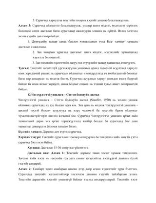 3. Сурагчид хариултаа текстийн тохирох хэсгийг уншиж баталгаажуулна.
Алхам 3: Сурагчид ойлголтоо баталгаажуулж, улмаар шинэ мэдлэг, мэдээллээ хэрэглэх
бололцоо олгох дасгалыг багш сурагчдаар ажиллуулж хэвших нь зүйтэй. Ихэнх хичээлд
энэ нь гэрийн даалгавар байдаг.
      1. Дүрүүдийн талаар санаа бодлоо хуваалцахын тулд Бод- хамтар- хуваалц
дасгалыг и ажиллана.
          2. Зан чанарын зураглал дасгалыг шинэ мэдлэг, мэдээллийг хуваалцахад
          хэрэглэх боломжтой.
          3. Зан төлөвийн хүснэгтийн дагуу гол дүрүүдийн талаар таамаглал дэвшүүлэх.
Тусгал: Текстийг зогсолтгүй үргэлжлүүлэн уншихын оронд тодорхой асуултанд хариулт
олох зорилготой унших нь сурагчдын ойлголтыг нэмэгдүүлэхэд ач холбогдолтой болохыг
багш нар анзаарсан нь мэдээж билээ. Сурагчид асуултын хариуг олохдоо ямагт баяртай
байдаг ба олон янзын хариулт, санаа бодлыг сонсох нь тэдний хувьд ямагт сонирхолтой
байдаг.
      12.Чиглүүлэгтэй уншлага – Сэтгэн бодохуйн дасгал
Чиглүүлэгтэй уншлага – Сэтгэн бодохуйн дасгал (Stauffer, 1970) нь зохиол уншиж
ойлгоход сурагчдад их тус болдог арга юм. Энэ арга нь мэдээж Чиглүүлэгтэй уншлага -
аргатай төстэй боловч асуултууд нь илүү чөлөөтэй ба текстийг бүрэн ойлгохыг
чухалчилдаггүйгээрээ нилээд ялгаатай юм. Сурагчид Чиглүүлэгтэй уншлага аргыг сайн
эзэмшсэний дараа энэ аргыг хэрэгжүүлэхэд хялбар болдог ба сурагчдад бие даан
таамаглал дэвшүүлэх боломж олгодог билээ.
Бүлгийн хэмжээ: Дөрвөөс дөч хүртэл сурагчид.
Хэрэглэгдэхүүн: Текстийг сурагчдын тоогоор олшруулах ба тэмдэглэл хийх цаас ба үзгээ
сурагчид бэлтгэсэн байна.
      Хугацаа: Дасгалыг 15-30 минутад гүйцэтгэнэ.
      Дасгалын явц: Алхам 1: Текстийг дөрвөөс таван хэсэгт хувааж тэмдэглэнэ.
Зогсолт хийх хэсэг нь текстийн гол утга санааг илэрхийлэх хэсгүүдтэй давхцах ѐстой
гэдгийг санаарай.
Алхам 2: Самбарт эсвэл самбарын цаасан дээр доор өгсөн хүснэгтийг зурж бэлтгэнэ.
Сурагчдад текстийг зогсолттойгоор хэсэгчлэн уншина гэдгийг тайлбарлаж хэлнэ.
Текстийн дараагийн хэсгийг уншихгүй байхыг тэдэнд анхааруулаарай. Текстийн хэсэг
 