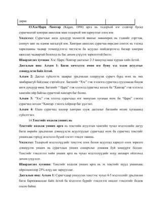 дараа
        13.Хэс/Царц /Хамтар (Kagan, 1994) арга нь тодорхой нэг сэдвээр бусад
сурагчидтай хамтран ажиллаж маш тодорхой зөв хариултыг олох юм.
Үндэслэл: Сурагчдыг анги дундуур чөлөөтэй явахыг зөвшөөрөх нь тэднийг сэргээж,
сониуч занг нь өдөөж магадгүй юм. Хамтран ажиллах сурагчаа өөрсдөө сонгох нь тэдэнд
харилцааны чадвар эзэмшүүлэхэд чиглэсэн ба асуудал шийдвэрлэхэд багаар хамтран
ажиллах чадвартай болоход нь бас дөхөм үзүүлэх зорилготой билээ.
Шаардагдах хугацаа: Хэс /Царц /Хамтар дасгалыг 2-3 минутад маш хурдан хийх ѐстой.
Дасгалын явц: Алхам 1: Багш хичээлээс өмнө нэг буюу хэд хэдэн асуултыг
дэвшүүлсэн байх ѐстой.
Алхам 2: Дасгал гүйцэтгэх зааврыг урьдчилан олшруулж сурагч бүрд өгөх нь эмх
замбараагүй байдлаас сэргийлдэг. Багшийг ―Хэс‖ гэж хэлмэгц сурагчид суудлаасаа босож
анги дундуур явна. Багшийг ― Царц‖ гэж хэлэхэд сурагчид зогсох ба ―Хамтар‖ гэж хэлэхэд
хамгийн ойр байгаа сурагчтай хамтарч баг болно.
Алхам 3: ―Хэс‖ гэж хэлээд сурагчдад нэг минутын хугацаа өгөх ба ―Царц‖ гэмэгц
сурагчид зогсон ―Хамтар- гэмэгц хоѐроор баг үүсгэнэ.
Алхам 4: Одоо сурагчид хосоор хамтран сууж дасгалыг багшийн өгсөн хугацаанд
гүйцэтгэнэ.
        14.Текстийг кодолж унших нь
Текстийг кодолж унших арга нь текстийн агуулгын хамгийн чухал мэдээллийн дагуу
багш өөрийн урьдчилан дэвшүүлсэн асуултуудыг сурагчдад өгөх ба сурагчид текстийг
уншихдаа тэрхүү мэдээлэл бүхий хэсэгт тэмдэг тавина.
Үндэслэл: Тодорхой мэдээллүүдийг текстээс олох болон асуултад хариулт олох зорилго
дэвшүүлэн унших нь сурагчдын унших сонирхлыг дэмжиж буй хөшүүрэг болдог.
Текстийг тэмдэглэл хийн унших арга нь чухал мэдээллүүдийг илүү анхаарч ойлгоход
дөхөм үзүүлдэг.
Шаардагдах хугацаа: Текстийг кодолж унших арга нь эх текстийг шууд уншихаас
ойролцоогоор 25% илүү цаг зарцуулдаг.
Дасгалын явц: Алхам 1: Сурагчдаар уншуулах текстээс чухал 4-5 мэдээллийг урьдчилан
багш баримжаалсан байх ѐстой ба мэдээлэл бүрийг тэмдэглэх онцлог тэмдэгийг бодож
олсон байна.
 