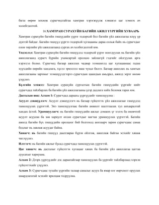багш өөрөө зохиож сурагчидтайгаа хамтран хэрэгжүүлж хэвшвэл цаг хэмнэх ач
холобгдолтой.
                16.ХАМТРАН СУРАХУЙН БАГИЙН АЖИЛ ҮҮРГИЙН ХУВААРЬ
Хамтран сурахуйн багийн гишүүдийн үүрэг тодорхой бол багийн үйл ажиллагаа илүү үр
дүнтэй байдаг. Багийн гишүүд үүргээ тодорхой хугацааны дараа сольж байх нь сурагчдыг
олон төрлийн үйл ажиллагаанд сургах ач холбогдолтой юм.
Үндэслэл: Хамтран сурахуйн багийн гишүүдэд тодорхой үүрэг ноогдуулах нь багийн үйл
ажиллагаанд сурагч бүрийн ухамсартай оролцоо зайлшгүй гэдгийг ойлгуулах арга
хэрэгсэл болно. Сурагчид багаар ажиллах чадвар эзэмшихэд цаг хугацаанаас гадна
хүүхдийн өөрийн хандлага, хүсэл эрмэлзэл маш чухал билээ. Багаар ажиллах нь хамтын
ажиллагааны зарчмыг эзэмшүүлдгээрээ сурагчдын цаашдын амьдрал, ажилд эерэг нөлөө
үзүүлнэ.
Бүлгийн хэмжээ: Хамтран сурахуйн сургалтын багийн гишүүдийн үүргийг нийт
сурагчдад тайлбарлах ба багийн үйл ажиллагааны үеэр дадлага хийх боломж гарах юм.
Дасгалын явц: Алхам 1: Сурагчдад дараахь үүргүүдийг танилцуулна :
Асуулт дэвшүүлэгч: Асуулт дэвшүүлэгч нь багаар гүйцэтгэх үйл ажиллагааг гишүүдэд
танилцуулах үүрэгтэй. Энэ танилцуулгаас багийн амжилт шалтгаалах тул анхааралтай
хандах ѐстой. Урамшуулагч: нь багийн гишүүдийн ажлыг дэмжих үг хэлэх ба оновчтой
асуулт асуусан ба зөв хариулт өгсөн сурагчдыг магтан урамшуулах үүрэгтэй. Багийн
ажилд багийн бүх гишүүдийн оролцоог бий болгоход анххаарч зарим сурагчдаас санаа
бодлыг нь лавлаж асуудаг байна.
Хянагч: нь багийн гишүүд даалгавраа бүрэн ойлгож, ажиллаж байгаа эсэхийг хянаж
чиглүүлнэ.
Илтгэгч: нь багийн ажлыг бусад сурагчдад танилцуулах үүрэгтэй.
Цаг хянагч: нь дасгалыг гүйцэтгэх хугацааг хянах ба багийн үйл ажиллагаа цагтаа
дуусахыг хариуцна.
Алхам 2: Дээрх үүргүүдийг дэс дараатайгаар танилцуулах ба үүргийг тайлбарлаад хэрхэн
гүйцэтгэхийг үзүүлнэ.
Алхам 3: Сурагчдаас тухайн үүргийн талаар саналыг асуух ба ямар нэг өөрчлөлт оруулах
шаардлагатай эсэхийг ярилцаж тодруулна.
 