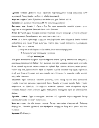 Бүлгийн хэмжээ: Дөрвөөс таван сурагчийн бүрэлдэхүүнтэй багаар ажиллахад илүү
зохимжтой. Ангид багийн тоо бол хэд ч байх боломжтой.
Хэрэглэгдэхүүн: Сурагч бүрд тэмдэглэл хийх цаас, үзэг байх нь зүйтэй.
Хугацаа: Энэ дасгалыг гүйцэтгэхэд 15- 40 минут шаардлагатай.
Дасгалын явц: Алхам 1: Сурагч бүр бие даан хичээлийн сэдвийн хүрээнд чухал
асуудлыг нь тодорхойлж бичихийг багш санал болгоно.
Алхам 2: Үүний дараа багаараа саналаа хуваалцаж нэгдсэн шийдвэрт хүрч нэг асуудлыг
сонгож хэлэлцэх ба шийдвэрлэх арга замуудыг дэвшүүлнэ.
Алхам 3: (Сонгох хувилбар): Асуудлаа шийдвэрлэсний дараа асуудлыг болон түүнийг
шийдвэрлэх арга замыг бусад сурагчдад хэрхэн заах талаар төлөвлөгөө боловсруулж
болно. Ийн хичээл заахдаа:
      1) амаар ярьж тайлбарлахгүй ба зөвхөн дохио зангаагаар үзүүлнэ.
            2) бусад сурагчдыг оролцуулж тоглуулна
                  23.Дүрт хэлэлцүүлэг
Энэ аргыг хичээлийн тодорхой сэдвийн хүрээнд жижиг бүлгээр хэлэлцүүлэг өрнүүлэхэд
ашиглахад тохиромжтой байдаг. Энэ дасгалыг текстийг уншсаны дараа эсвэл хичээлийн
бүлэг сэдвийг судалсны дараа ажиллах нь зүйтэй. Бүх сурагчид ижил сэдвээр ярилцах
боловч өөр өөр дүрийн өмнөөс ярих тул тухайн сэдвээр ялгаатай байр суурь баримтлах
ѐстой юм. Сурагч бүр өөрт ноогдсон дүрийн дагуу бэлтгэх тул сэдвийн тухайн хэсгийг
илүү сайн эзэмшинэ.
Үндэслэл: Уран зохиолын текстийг уншигчид олон янзаар хүлээн авах боломжтой
гэдгийг сурагчдад харуулах зорилготой билээ. Тухайн асуудлаар дүрийн байр суурийг
илэрхийлэх нь сурагчдад хэлэлцүүлэгт идэвхтэй оролцох, текст материалыг бүрэн
эзэмших, бусдын өмнө хүлээсэн үүрэг, хариуцлагаа биелүүлэх зэрэг ач холбогдолтой
байдаг.
Бүлгийн хэмжээ: Дүрт хэлэлцүүлэг дасгалыг 4-5 сурагийн бүрэлдэхүүнтэй багаар
ажиллах ба багийн тоо хэд ч байж болно.
Хэрэглэгдэхүүн: Ангийн ширээ сандлыг багаар ажиллахад тохиромжтой байдлаар
байрлуулна. Текстийг сурагчдын тоогоор хувилж олшруулах буюу эсвэл унших текстийг
бэлтгэнэ.
Хугацаа: 15-40 минут.
 