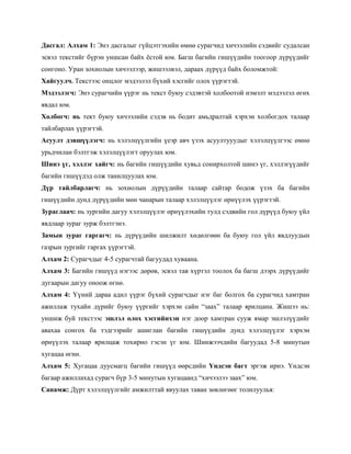 Дасгал: Алхам 1: Энэ дасгалыг гүйцэтгэхийн өмнө сурагчид хичээлийн сэдвийг судалсан
эсвэл текстийг бүрэн уншсан байх ѐстой юм. Багш багийн гишүүдийн тоогоор дүрүүдийг
сонгоно. Уран зохиолын хичээлээр, жишээлвэл, дараах дүрүүд байх боломжтой:
Хайгуулч. Текстээс онцлог мэдээлэл бүхий хэсгийг олох үүрэгтэй.
Мэдээлэгч: Энэ сурагчийн үүрэг нь текст буюу сэдэвтэй холбоотой нэмэлт мэдээлэл өгөх
явдал юм.
Холбогч: нь тект буюу хичээлийн сэдэв нь бодит амьдралтай хэрхэн холбогдох талаар
тайлбарлах үүрэгтэй.
Асуулт дэвшүүлэгч: нь хэлэлцүүлгийн үеэр авч үзэх асуултууудыг хэлэлцүүлгээс өмнө
урьдчилан бэлтгэж хэлэлцүүлэгт оруулах юм.
Шинэ үг, хэллэг хайгч: нь багийн гишүүдийн хувьд сонирхолтой шинэ үг, хэллэгүүдийг
багийн гишүүдэд олж танилцуулах юм.
Дүр тайлбарлагч: нь зохиолын дүрүүдийн талаар сайтар бодож үзэх ба багийн
гишүүдийн дунд дүрүүдийн мөн чанарын талаар хэлэлцүүлэг өрнүүлэх үүрэгтэй.
Зураглаач: нь зургийн дагуу хэлэлцүүлэг өрнүүлэхийн тулд сэдвийн гол дүрүүд буюу үйл
явдлаар зураг зурж бэлтгэнэ.
Замын зураг гаргагч: нь дүрүүдийн шилжилт хөдөлгөөн ба буюу гол үйл явдлуудын
газрын зургийг гаргах үүрэгтэй.
Алхам 2: Сурагчдыг 4-5 сурагчтай багуудад хуваана.
Алхам 3: Багийн гишүүд нэгээс дөрөв, эсвэл тав хүртэл тоолох ба багш дээрх дүрүүдийг
дугаарын дагуу оноож өгнө.
Алхам 4: Үүний дараа адил үүрэг бүхий сурагчдыг нэг баг болгох ба сурагчид хамтран
ажиллаж тухайн дүрийг буюу үүргийг хэрхэн сайн ―заах‖ талаар ярилцана. Жишээ нь:
уншиж буй текстээс эшлэл олох хэсгийнхэн нэг доор хамтран сууж ямар эшлэлүүдийг
авахаа сонгох ба тэдгээрийг ашиглан багийн гишүүдийн дунд хэлэлцүүлэг хэрхэн
өрнүүлэх талаар ярилцаж тохирно гэсэн үг юм. Шинжээчдийн багуудад 5-8 минутын
хугацаа өгнө.
Алхам 5: Хугацаа дуусмагц багийн гишүүд өөрсдийн Үндсэн багт эргэж ирнэ. Үндсэн
багаар ажиллахад сурагч бүр 3-5 минутын хугацаанд ―хичээлээ заах‖ юм.
Санамж: Дүрт хэлэлцүүлгийг амжилттай явуулах таван зөвлөгөөг толилуулья:
 