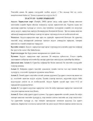 Текстийн өмнөх ба дараах хэсгүүдийг холбох асуулт: (“Энэ талаар бид юу мэдэх
шаардлагатай байна вэ? Зохиогч цаашид юу өгүүлэх бол?)
                  25.АСУУЛТ - ХАРИУЛТЫН КАРТ
Асуулт- Хариултын карт (Temple, 2003) аргын дагуу хоѐр сурагч багаар ажиллан
хичээлийн сэдвийг бүрэн ойлгож эзэмшихэд туслах зорилготой юм. Түүнээс гадна энэ
дасгалаар сурагчид түлхүүр үг хэллэг, нэр томъѐонд тулгуурлан сэдвийн гол агуулгын
дагуу асуулт, хариултын картууд боловсруулах боломжтой болдог. Эргээн санаж ашиглах
зайлшгүй шаардлагатай байдаг сэдвээр энэ аргыг хэрэгжүүлэх нь ач холбогдолтой юм.
Үндэслэл: Асуулт-хариултын карт арга нь сурахуйг зорилготой болгодог ба сурагчид
текстийг илүү анхааралтай уншихын зэрэгцээ асуулт дэвшүүлэн хариулах, хамтран
ажиллах нь тэдний сонирхлыг төрүүлдэг.
Бүлгийн хэмжээ: Асуулт- хариултын карт аргыг хэрэгжүүлэхэд ангийн сурагчид хоѐроор
баг үүсгэх ба хэдэн ч баг байж болно.
Хэрэглэгдэхүүн: Баг бүрд унших материалын нэг хувийг өгнө.
Хугацаа: Асуулт- хариултын карт дасгалыг 30 минутад гүйцэтгэнэ. Гэхдээ гэрийн
даалгаврын хэлбэрээр хичээлийн бус цагаар сурагчдыг ажиллуулах хувилбар бас байдаг.
Дасгалын явц: Алхам 1: Сурагчид хоѐроор баг болон ажиллах ба текстийн хэсгүүдийг
ээлжээр уншина.
Алхам 2: Хоѐрдахь сурагч текстийг сонсонгоо тухайн хэсгээс гол нэр томъѐо буюу
түлхүүр үг, хэллэгийг түүвэрлэн хуудасны захад бичнэ.
Алхам 3: Эхний сурагч текстийн хэсгийг уншиж дуусмагц 2-р сурагч тэмдэглэж авсан гол
үг, хэллэгийг ашиглан асуулт асууна. Тухайн сэдвээр шалгалт, шүүлгийн асуулт байх
асуултуудыг сонгох нь ач холбогдолтой. Асуулт бүрийг тусгай карт эсвэл 8-12 см
харьцаатай хуудаснаа бичнэ.
Алхам 4: 1-р сурагч асуултын хариултыг өгөх ба хоѐул ярилцаж хариултыг хангалттай
гэж үзвэл картны нөгөө талд бичнэ.
Алхам 5: Одоо хоѐр сурагч үүргээ солино. 2-р сурагч дараагийн хэсгийг унших ба хоѐул
хамтарч ажиллан текстийн түлхүүр үг, нэр томъѐог сонгон текстийн зах дээр тэмдэглэнэ.
1-р сурагчийн түлхүүр үг, нэр томъѐог оролцуулан зохиосон асуултад 2-р сурагч
хариулна. Хариултыг хэлэлцээд хангалттай гэж үзвэл асуулт бичсэн картын нөгөө талд нь
 