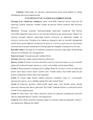 Санамж: Сурагчдаар энэ дасгалыг ажиллуулахын өмнө алхам бүрийг нь сайтар
тайлбарлаж ойлгуулах шаардлагатай.
                 27.ТҮЛХҮҮР ҮГЭЭС ТААМАГЛАЛ ДЭВШҮҮЛЭХ НЬ
Түлхүүр үгээс таамаглал дэвшүүлэх аргыг хичээлийн Удиртгал шатад хэрэглэдэг ба
сурагчдад уншиж танилцах сэдвийн талаар эрэгцүүлэн бодож төсөөлөл бий болгоход
чиглэдэг.
Үндэслэл: Түлхүүр үгүүдийг танилцуулсанаар сурагчдын сонирхлыг бий болгож
хичээлийн дараагийн шатад бэлтгэх ба текстийг уншихад илүү дөхөм болдог. Жишээ нь:
түлхүүр үгүүдийг оруулан сурагчдаар өгүүлэл зохиолгох нь сурагчдын чадварт нь
итгүүлэх түлхэц өгнө. Түлхүүр үгээс таамаглал дэвшүүлэх арга нь текстийг анхааралтай
сонсох буюу унших барилыг хөгжүүлдэг ба чухал үг, хэллэгээс үндэслэн утга, үйл явдлыг
төсөөлөх болон асуудал шийдвэрлэхэд багаар ажиллах чадварыг эзэмшүүлэхэд чиглэдэг.
Бүлгийн хэмжээ: Түлхүүр үгээс таамаглал дэвшүүлэх дасгалыг хоѐр сурагч бүхий багаар
гүйцэтгэдэг ба багийн тоог хязгаарлахгүй.
Хэрэглэгдэхүүн: Түлхүүр үгүүдийг самбарт бичнэ.
Хугацаа: Дасгалыг таваас зургаан минутад гүйцэтгэнэ.
Дасгал: Алхам 1: Хичээл эхлэхээс өмнө багш текстээс чухал үйл явдал, гол үзэл санаа ба
дүрүүдтэй холбоотой таваас зургаан үг, хэллэг, нэр томъѐог сонгон авсан байна.
Алхам 2: Багш сонгосон түлхүүр үгүүдээ самбарт бичих ба эдгээр үг, хэллэг нь сурагчдын
унших текст буюу сэдвээс авсан гэдгийг хэлнэ. Тухайн зохиол, бүтээлийн төрөл ба үйл
явдлын хоорондын холбоог багш товч дурьдана.
Алхам 3: Үүний дараа багууд дөрвөн минутын хугацаанд дээрх үг, хэллэгүүдийг
оролцуулан өгүүлэл, эссээ, тайлбар зэргийг бие даан зохиож бичнэ.
Алхам 4: Сурагчид дасгалыг гүйцэтгэсний дараа цөөн хэдэн багийн ажлыг ангийн
сурагчдад танилцуулна. Багш сурагчдын ―бүтээлийг‖ сайшаах боловч эх зохиолтой төстэй
эсэхийг хэлэх шаардлагагүй.
Алхам 5: Одоо багш текст буюу зохиолыг унших ба сурагчид анхааралтай сонсохын
зэрэгцээ өөрсдийн бичсэн ―зохиол‖-той харьцуулна.
Алхам 6: Текст буюу зохиолыг уншсаны дараа эх зохиолыг сурагчид өөрсдийн ―зохиол‖-
той харьцуулна. Ямар үр дүн гарав?
 