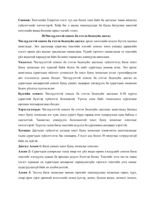 Санамж: Хичээлийн Удиртгал хэсэг тул аль болох товч байх ба дасгалыг таван минутад
гүйцэтгэхийг хичээгээрэй. Хоѐр баг л ажлаа танилцуулдаг ба бусад багуудын ажилтай
хичээлийн явцад боломж гарна гэдгийг хэлнэ.
                  28.Чиглүүлэгтэй сонсох ба сэтгэн бодохуйн дасгал
Чиглүүлэгтэй сонсох ба сэтгэн бодохуйн дасгал: аргыг хичээлийн мэдлэг бүтээх шатанд
ашигладаг. Энэ дасгалаар сурагчид текстийн хэсгийг сонсох эсвэл уншаад дараагийн
хэсэгт өрнөх үйл явдлыг урьдчилан таамаглана. Үүний зэрэгцээ таамаглалаа эх текстийн
үйл явдалтай харьцуулж байх ба шинэ таамаглал дэвшүүлж ажиллана.
Үндэслэл: Чиглүүлэгтэй сонсох ба сэтгэн бодохуйн дасгалыг гүйцэтгэхэд багш текст
буюу зохиолын нэг хувьтай байж болох ба нийт сурагчдад уншиж өгнө. Энэ аргыг
ашиглахад сурагчдын ойлголт дээшилдэг ба текст буюу зохиолын утгыг гүнзгийрүүлэн
авч хэлэлцэхэд дөхөм болдог. Чиглүүлэгтэй сонсох ба сэтгэн бодохуйн дасгал нь
сурагчдын анхааралтай сонсох буюу унших чадварыг хөгжүүлэх ба сурагчдын төсөөлөн
бодох үйлдэлд түлхэц өгдөг.
Бүлгийн хэмжээ: Чиглүүлэгтэй сонсох ба сэтгэн бодохуйн дасгалыг 6-30 хүртэл
сурагчтай бүлгээр гүйцэтгэх боломжтой. Үүнээс олон байх тохиолдолд сургачдын
оролцоо хязгаарлагдмал болдог.
Хэрэглэгдэхүүн: Чиглүүлэгтэй сонсох ба сэтгэн бодохуйн дасгалыг ашиглахад багшид
текст буюу зохиолын нэг хувь эсвэл сурагч бүрд тарааж өгөх олшруулсан хувь байхад л
хангалттай. Таамаглал    дэвшүүлэх     бололцоотой   текст   буюу зохиолыг сонгохыг
хичээгээрэй. Түүнээс гадна багш текстийн агуулга ба сургамжид анхаарах хэрэгтэй.
Хугацаа: Дасгалыг гүйцэтгэх хугацаа текст буюу зохиолын хэмжээнээс шалтгаалахаас
гадна сурагчдын гүйцэтгэлээс бас хамаарна. Гэхдээ аль болох 30 минутаас хэтрүүлэхгүй
байх нь зүйтэй.
Дасгал: Алхам 1: Багш унших текст буюу зохиолыг сонгоно.
Алхам 2: Сурагчдын сонирхлыг татах ямар нэг үйл явдал өрнөх хэсгүүдийг сонгон багш
текстийг хэсгүүдэд хуваах ба ярилцах асуулт бэлтгэж болно. Текстийг дээд тал нь таван
хэсэгт хуваадаг нь сурагчдын анхаарлыг сарниулахгүйн зэрэгцээ текстийн утга санааг
алдагдуулахгүй байх ач холбогдолтой.
Алхам 3: Эхлээд багш зохиолын зөвхөн гарчгийг танилцуулаад зохиолын төрөл, түүх,
газар орон зэрэг ерөнхий мэлээллийг өгөөд (үлгэр, домог, болсон явдал, зөгнөлт зохиол,
 