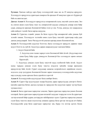 Хугацаа: Хамтын хайгуул арга буюу хэлэлцүүлгийг наад зах нь 25 минутад өрнүүлнэ.
Хэлэлцүүлэг өрнүүлэхэд сурагчдын сонирхол ба оролцоо 45 минутын турш огт буурахгүй
байх нь ажиглагддаг.
Дасгал: Алхам 1: Хэлэлцүүлэг өрнүүлэхэд тохиромжтой сэдэв, текстийг сонгон авна. Энэ
нь сонгон авсан сэдэв буюу текст нь сонирхолтой асуудал дэвшүүлж улмаар олон байр
суурь дэвшүүлэн ярилцах боломжтой байна гэсэн үг юм. Үлгэр, домгууд энэ шаардлагад
сайн нийцдэг гэдгийг багш нартаа сануулъя.
Алхам 2: Сурагчид сэдвийг унших ба багш хүүхэд бүр анхааралтай сайн уншиж буй
эсэхийг хянана. Хэлэлцүүлэг эхлэхийн өмнө сэдэв буюу текстийг сурагчдаар хоѐр удаа
давтан уншуулаарай. Эсвэл Чиглүүлэгтэй уншлага аргаар унших боломжтой юм.
Алхам 3: Хэлэлцүүлгийн асуултыг бэлтгэнэ. Багш хэлэлцүүлэг өрнүүлэх дөрвөөс таван
асуулт бэлтгэх нь зүйтэй. Асуултууд дараах шаардлагуудыг хангасан байна:
      1. Асуулт бодитой байх
           2. Асуултад олон талаас хариулт өгөх боломжтой байх ѐстой. (Асуултаар олон
          санаа буюу байр суурь дэвшүүлэх боломжгүй бол хэлэлцүүлэг өрнөх нөхцөл
          бүрдэхгүй).
      3. Асуултууд уншсан сэдэв буюу тексттэй шууд холбоотой байх ѐстой. Асуулт
юуны түрүүнд уншсан сэдэв буюу текстэд өгүүлсэн зүйлийн талаар ярилцлага
өрнүүлэхээр байх ѐстой. Сурагч асуудлаар санаагаа илэрхийлэхдээ өөрийнхөө мэдлэг,
мэдээлэл дээр тулгуурлах боломжтой боловч зарим тохиолдолд хэлэлцүүлгийн асуултаас
өөр сэдэв рүү халин орохоос багш сэргийлэх хэрэгтэй
Алхам 4: Хэлэлцүүлгийн асуултуудыг багш самбарт бичнэ.
Алхам 5: Сурагч бүр асуултуудын талаар бодсоны дараа хариултуудаа дэвтэртээ бичнэ.
(ангийн сурагчид бичих дасгалд хугацаа их зарцуулах бол асуултын хариуг зүгээр бодох
хугацаа өгнө.)
Алхам 6: Багш сурагчдын хариултыг сонсоно. Зарим сурагчдад хариултаа унших боломж
олгоорой. Багш сурагчдын хариултуудын ялгаатай талуудыг тодруулж хэлэх ба сурагчдыг
эдгээр ялгаатай байр сууриа дэлгэрүүлж тайлбарлахыг хүснэ. Сурагчид хариултаа уншсан
сэдэв буюу текстээс авсан мэдээллээр дэмжиж сурахад багш үргэлж чиглүүлж өгч байна.
Хэлэлцүүлгийн үеэр багш сурагчдын хариултыг зөв, буруу гэх мэтээр дүгнэх болон
 