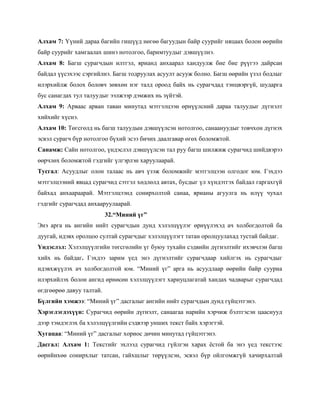 Алхам 7: Үүний дараа багийн гишүүд нөгөө багуудын байр суурийг няцаах болон өөрийн
байр суурийг хамгаалах шинэ нотолгоо, баримтуудыг дэвшүүлнэ.
Алхам 8: Багш сурагчдын илтгэл, ярианд анхаарал хандуулж бие бие рүүгээ дайрсан
байдал үүсэхээс сэргийлнэ. Багш тодруулах асуулт асууж болно. Багш өөрийн үзэл бодлыг
илэрхийлж болох боловч зөвхөн нэг талд ороод байх нь сурагчдад тэнцвэргүй, шударга
бус санагдах тул талуудыг ээлжээр дэмжих нь зүйтэй.
Алхам 9: Арваас арван таван минутад мэтгэлцээн өрнүүлсний дараа талуудыг дүгнэлт
хийхийг хүснэ.
Алхам 10: Төгсгөлд нь багш талуудын дэвшүүлсэн нотолгоо, санаануудыг товчхон дүгнэх
эсвэл сурагч бүр нотолгоо бүхий эсээ бичих даалгавар өгөх боломжтой.
Санамж: Сайн нотолгоо, үндэслэл дэвшүүлсэн тал руу багш шилжиж сурагчид шийдвэрээ
өөрчлөх боломжтой гэдгийг үлгэрлэн харуулаарай.
Тусгал: Асуудлыг олон талаас нь авч үзэж боломжийг мэтгэлцээн олгодог юм. Гэхдээ
мэтгэлцээний явцад сурагчид сэтгэл хөдлөлд автах, бусдыг үл хүндэтгэх байдал гаргахгүй
байхад анхаараарай. Мэтгэлцээнд сонирхолтой санаа, ярианы агуулга нь илүү чухал
гэдгийг сурагчдад анхааруулаарай.
                          32.“Миний үг”
Энэ арга нь ангийн нийт сурагчдын дунд хэлэлцүүлэг өрнүүлэхэд ач холбогдолтой ба
дуугай, идэвх оролцоо султай сурагчдыг хэлэлцүүлэгт татан оролцуулахад тустай байдаг.
Үндэслэл: Хэлэлцүүлгийн төгсгөлийн үг буюу тухайн сэдвийн дүгнэлтийг ихэвчлэн багш
хийх нь байдаг. Гэхдээ зарим үед энэ дүгнэлтийг сурагчдаар хийлгэх нь сурагчдыг
идэвхжүүлэх ач холбогдолтой юм. ―Миний үг‖ арга нь асуудлаар өөрийн байр сууриа
илэрхийлэх болон ангид өрнөсөн хэлэлцүүлэгт хариуцлагатай хандах чадварыг сурагчдад
өгдгөөрөө давуу талтай.
Бүлгийн хэмжээ: ―Миний үг‖ дасгалыг ангийн нийт сурагчдын дунд гүйцэтгэнэ.
Хэрэглэгдэхүүн: Сурагчид өөрийн дүгнэлт, санаагаа нарийн хэрчиж бэлтгэсэн цааснууд
дээр тэмдэглэх ба хэлэлцүүлгийн сэдвээр унших текст байх хэрэгтэй.
Хугацаа: ―Миний үг‖ дасгалыг хориос дөчин минутад гүйцэтгэнэ.
Дасгал: Алхам 1: Текстийг эхлээд сурагчид гүйлгэн харах ѐстой ба энэ үед текстээс
өөрийнхөө сонирхлыг татсан, гайхшлыг төрүүлсэн, эсвэл бүр ойлгомжгүй хачирхалтай
 