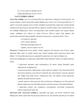 Ус гэх мэт шингэн зүйлийг хутгах
           Саваагаар байлдаж тоглох гэх мэт .
         9.АСУУЛТЫН САМБАР
Асуултын самбар гэдэг нь хэлэлцүүлгийн үед сурагчдаас дэвшүүлсэн асуултуудыг том
хуудас цаасанд тэмдэглэж ангийн хананд байрлуулна гэсэн үг юм. Хэлэлцүүлгийн үед 1-2
сурагч том хуудас цаасанд эсвэл энгийн дэвтрийн хуудаснаа бүх сурагчдын дэвшүүлж буй
сонирхолтой асуултуудыг жагсаан бичээд дараа нь ангийн хананд эсвэл ангийн булан гэх
мэт самбарт байрлуулна. Эсвэл хэлэлцүүлгийн өмнө ангийн хананд том хуудас цаасыг
хадаж, самбарын үзэг дэргэд нь тавьж бэлтгэнэ. Ингээд сурагч бүр дараахь үйл
ажиллагаанд оролцох явцад өөрийн дэвшүүлсэн асуултаа уг хуудсанд бичнэ. Үүнд:
              - хэлэлцүүлэгт оролцох
              - текст унших, ярилцах
              - бичгийн даалгавар гүйцэтгэх
              - турших, дүгнэлт гаргах гэх мэт
Үндэслэл. Сонирхолтой сэдэв унших, гайхал төрүүлэх үйл явдлууд, ном зохиол, зураг,
харилцан яриа зэрэг нь хүний сониуч занг өдөөж улмаар сонин асуултууд урган гарч
байдаг. Тэгэхээр ийм асуултууд нь сурахуй ба сургалтын голт зүрх нь байдаг юм.
Асуултын самбар арга нь сурагчдын төрөлхийн сониуч байдлыг өдөөх гол зорилготойгоос
гадна:
           • сурагчдын оролцоог маш идэвхжүүлэх ба нөгөө талаас багшийн үүрэг
           хариуцлагыг өндөржүүлдэг
           • асуултуудад багш хариулахаас гадна сурагчид хариулт өгөх бололцоотой ба
           ингэснээр сурагчид илүү бүтээлч бодитой үйл ажиллагаанд татагдан оролцох
           юм. Харин илүү сайн асуулт дэвшүүлсэн эсвэл зөв хариулт өгсөн сурагчдыг
           сайшаах боломж багшид олдоно.
           • үүний зэрэгцээ аман асуултыг бичгээр болгон хэлбэржүүлэх нь бас ашигтай
           бөгөөд зарим асуултыг бичгийн ажлын сэдэв болгон авах ч боломжтой байдаг.
           • сурагчдын сониуч зан, сонирхолд тулгуурласан хичээлийн төлөвлөгөөг
           зохиох суурь болж чадах юм.
Дасгалын явц: Асуултын самбар-ыг хүүхдийн гар хүрэх, аль болох чөлөөтэй газар
байрлуулна. Багш сурагчдын асуултуудад хариулах цаг зав, боломж муутай үед энэ аргыг
 