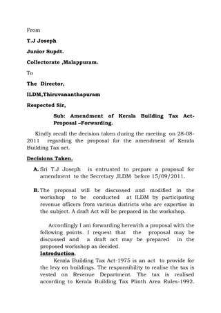 From

T.J Joseph

Junior Supdt.

Collectorate ,Malappuram.

To

The Director,

ILDM,Thiruvananthapuram

Respected Sir,

            Sub: Amendment of Kerala Building Tax Act-
            Proposal –Forwarding.

   Kindly recall the decision taken during the meeting on 28-08-
2011 regarding the proposal for the amendment of Kerala
Building Tax act.

Decisions Taken.

     A. Sri T.J Joseph is entrusted to prepare a proposal for
        amendment to the Secretary ,ILDM before 15/09/2011.

     B. The proposal will be discussed and modified in the
        workshop to be conducted at ILDM by participating
        revenue officers from various districts who are expertise in
        the subject. A draft Act will be prepared in the workshop.

           Accordingly I am forwarding herewith a proposal with the
       following points. I request that the proposal may be
       discussed and      a draft act may be prepared          in the
       proposed workshop as decided.
       Introduction.
             Kerala Building Tax Act-1975 is an act to provide for
       the levy on buildings. The responsibility to realise the tax is
       vested on Revenue Department. The tax is realised
       according to Kerala Building Tax Plinth Area Rules-1992.
 