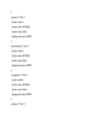 }
.groups { /*box*/
    border-width: 1;
    border-color: #FF22AA;
    border-style: Solid;
    background-color: #ffffff;
}
.testimonials { /*box*/
    border-width: 1;
    border-color: #FF22AA;
    border-style: Solid;
    background-color: #ffffff;
}
.scrapbook { /*box*/
    border-width: 1;
    border-color: #FF22AA;
    border-style: Solid;
    background-color: #ffffff;
}
.myfans { /*box*/
 
