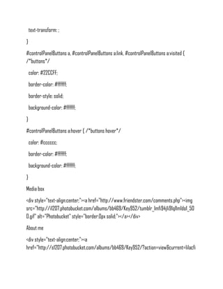 text-transform: ;
}
#controlPanelButtons a, #controlPanelButtons a:link, #controlPanelButtons a:visited {
/*buttons*/
    color: #22CCFF;
    border-color: #ffffff;
    border-style: solid;
    background-color: #ffffff;
}
#controlPanelButtons a:hover { /*buttons hover*/
    color: #cccccc;
    border-color: #ffffff;
    background-color: #ffffff;
}
Media box
<div style="text-align:center;"><a href="http://www.friendster.com/comments.php"><img
src="http://i1207.photobucket.com/albums/bb469/Key952/tumblr_lmfi94j1i91ql1m1do1_50
0.gif" alt="Photobucket" style="border:0px solid;"></a></div>
About me
<div style="text-align:center;"><a
href="http://s1207.photobucket.com/albums/bb469/Key952/?action=view&current=lilacfi
 
