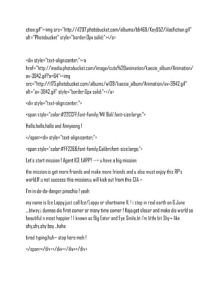 ction.gif"><img src="http://i1207.photobucket.com/albums/bb469/Key952/lilacfiction.gif"
alt="Photobucket" style="border:0px solid;"></a>


<div style="text-align:center;"><a
href="http://media.photobucket.com/image/cute%20animation/kaesie_album/Animation/
av-3942.gif?o=64"><img
src="http://i175.photobucket.com/albums/w139/kaesie_album/Animation/av-3942.gif"
alt="av-3942.gif" style="border:0px solid;"></a>
<div style="text-align:center;">
<span style="color:#22CCFF;font-family:'MV Boli';font-size:large;">
Hello,hello,hello and Annyeong !
</span><div style="text-align:center;">
<span style="color:#FF2266;font-family:Calibri;font-size:large;">
Let's start mission ! Agent ICE LAPPY --> u have a big mission
the mission is get more friends and make more friends and u also must enjoy this RP's
world.If u not succees this mission,u will kick out from this CIA ~
I'm in da-da-danger,pinochio ! yeah
my name is Ice Lappy,just call Ice/Lappy or shortname IL ! i step in real earth on 6.June
,..btway,i dunnoe dis first comer or many time comer ! Kaja,get closer and make dis world so
beautiful n most happier ! I known as Big Eater and Eye Smile,bt i'm little bit Shy~ like
shy,shy,shy boy ..haha
tired typing,huh~ stop here meh !
</span></div></div></div></div>
 