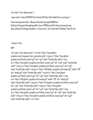 <div style="text-align:center;">
<span style="color:#22CCFF;font-family:'Gill Sans Ultra Bold';font-size:large;">
Imma fucking love them : Woonie,L,Kan,Key,Hyungsik,BARO,Kim
Soohyun,Youngmin,Kwanghaeng,Mir,Junsu 2PM,Karam,Kim Hyung Joong,ulzzang
boys,Jaehyo,Zin,Honggi,Yonghwa, n many more ! dun steal them*kidding*.they for all




</span></div>
MVP
<div style="text-align:center;"><a href="http://www.glitter-
graphics.com/myspace/text_generator.php"><img src="http://text.glitter-
graphics.net/blush_noise/i.gif" alt="i.gif" style="border:0px solid;"><img
src="http://text.glitter-graphics.net/blush_noise/c.gif" alt="c.gif" style="border:0px
solid;"><img src="http://text.glitter-graphics.net/blush_noise/e.gif" alt="e.gif"
style="border:0px solid;"><img src="http://dl3.glitter-graphics.net/empty.gif" width="20"
alt="empty.gif" style="border:0px solid;"><img src="http://text.glitter-
graphics.net/blush_noise/s.gif" alt="s.gif" style="border:0px solid;"><img
src="http://dl3.glitter-graphics.net/empty.gif" width="20" alt="empty.gif"
style="border:0px solid;"><img src="http://text.glitter-graphics.net/blush_noise/v.gif"
alt="v.gif" style="border:0px solid;"><img src="http://text.glitter-
graphics.net/blush_noise/v.gif" alt="v.gif" style="border:0px solid;"><img
src="http://text.glitter-graphics.net/blush_noise/i.gif" alt="i.gif" style="border:0px
solid;"><img src="http://text.glitter-graphics.net/blush_noise/p.gif" alt="p.gif"
style="border:0px solid;"></a></div>
 