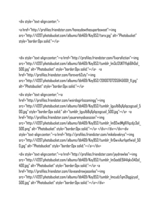 <div style="text-align:center;">
<a href="http://profiles.friendster.com/honeydewthesuperbsweet"><img
src="http://i1207.photobucket.com/albums/bb469/Key952/tara.jpg" alt="Photobucket"
style="border:0px solid;"></a>


<div style="text-align:center;"><a href="http://profiles.friendster.com/fixorafiction"><img
src="http://i1207.photobucket.com/albums/bb469/Key952/tumblr_lm3cl2UKTY1qk6lh0o1_
500.jpg" alt="Photobucket" style="border:0px solid;"></a> <a
href="http://profiles.friendster.com/foreverb2uty"><img
src="http://i1207.photobucket.com/albums/bb469/Key952/201007072059451001_11.jpg"
alt="Photobucket" style="border:0px solid;"></a>
<div style="text-align:center;"><a
href="http://profiles.friendster.com/weirdogirliscomingg"><img
src="http://i1207.photobucket.com/albums/bb469/Key952/tumblr_lgyu1b8qXp1qcsgcuo1_5
00.jpg" style="border:0px solid;" alt="tumblr_lgyu1b8qXp1qcsgcuo1_500.jpg"></a> <a
href="http://profiles.friendster.com/youaremyobsession"><img
src="http://i1207.photobucket.com/albums/bb469/Key952/tumblr_lm92wdMgKV1qzdjz3o1_
500.png" alt="Photobucket" style="border:0px solid;"></a> </div></div></div><div
style="text-align:center;"><a href="http://profiles.friendster.com/mikelovekrys"><img
src="http://i1207.photobucket.com/albums/bb469/Key952/tumblr_llr0wviAur1qetfwio1_50
0.jpg" alt="Photobucket" style="border:0px solid;"></a></div>
<div style="text-align:center;"><a href="http://profiles.friendster.com/jaydrewlee"><img
src="http://i1207.photobucket.com/albums/bb469/Key952/tumblr_lm5oebE9A41qkv540o1_
400.jpg" alt="Photobucket" style="border:0px solid;"></a> <a
href="http://profiles.friendster.com/iloveandrewjasonlee"><img
src="http://i1207.photobucket.com/albums/bb469/Key952/tumblr_lmcudzTqm31qgijcyo1_
500.jpg" alt="Photobucket" style="border:0px solid;"></a></div>
 