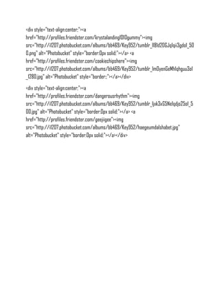 <div style="text-align:center;"><a
href="http://profiles.friendster.com/krystalanding1010gummy"><img
src="http://i1207.photobucket.com/albums/bb469/Key952/tumblr_ll81d2DGJq1qii3gdo1_50
0.png" alt="Photobucket" style="border:0px solid;"></a> <a
href="http://profiles.friendster.com/cookiechipshere"><img
src="http://i1207.photobucket.com/albums/bb469/Key952/tumblr_lm0yenGeMh1qhguu3o1
_1280.jpg" alt="Photobucket" style="border:;"></a></div>
<div style="text-align:center;"><a
href="http://profiles.friendster.com/dangerousrhythm"><img
src="http://i1207.photobucket.com/albums/bb469/Key952/tumblr_ljxk3xG5Ne1qdjo25o1_5
00.jpg" alt="Photobucket" style="border:0px solid;"></a> <a
href="http://profiles.friendster.com/geejiigee"><img
src="http://i1207.photobucket.com/albums/bb469/Key952/haegeumdalshabet.jpg"
alt="Photobucket" style="border:0px solid;"></a></div>
 