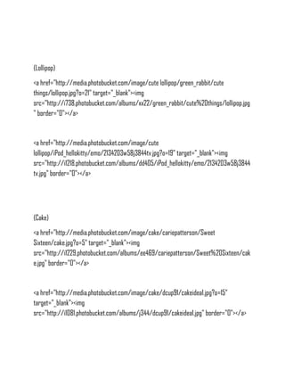 (Lollipop)
<a href="http://media.photobucket.com/image/cute lollipop/green_rabbit/cute
things/lollipop.jpg?o=21" target="_blank"><img
src="http://i738.photobucket.com/albums/xx22/green_rabbit/cute%20things/lollipop.jpg
" border="0"></a>


<a href="http://media.photobucket.com/image/cute
lollipop/iPod_hellokitty/emo/2134203w58j3844tv.jpg?o=19" target="_blank"><img
src="http://i1218.photobucket.com/albums/dd405/iPod_hellokitty/emo/2134203w58j3844
tv.jpg" border="0"></a>




(Cake)
<a href="http://media.photobucket.com/image/cake/cariepatterson/Sweet
Sixteen/cake.jpg?o=5" target="_blank"><img
src="http://i1229.photobucket.com/albums/ee469/cariepatterson/Sweet%20Sixteen/cak
e.jpg" border="0"></a>


<a href="http://media.photobucket.com/image/cake/dcup91/cakeidea1.jpg?o=15"
target="_blank"><img
src="http://i1081.photobucket.com/albums/j344/dcup91/cakeidea1.jpg" border="0"></a>
 