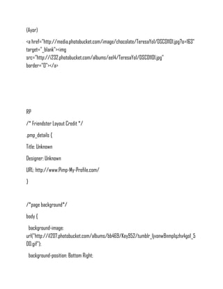 (Ayor)
<a href="http://media.photobucket.com/image/chocolate/TeresaYo1/DSC01101.jpg?o=163"
target="_blank"><img
src="http://i232.photobucket.com/albums/ee14/TeresaYo1/DSC01101.jpg"
border="0"></a>




RP
/* Friendster Layout Credit */
.pmp_details {
Title: Unknown
Designer: Unknown
URL: http://www.Pimp-My-Profile.com/
}


/*page background*/
body {
 background-image:
url("http://i1207.photobucket.com/albums/bb469/Key952/tumblr_ljvonwBnmp1qzhx4go1_5
00.gif");
    background-position: Bottom Right;
 