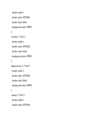 border-width: 1;
    border-color: #FF22AA;
    border-style: Solid;
    background-color: #ffffff;
}
.friends { /*box*/
    border-width: 1;
    border-color: #FF22AA;
    border-style: Solid;
    background-color: #ffffff;
}
.blogsreviews { /*box*/
    border-width: 1;
    border-color: #FF22AA;
    border-style: Solid;
    background-color: #ffffff;
}
.videos { /*box*/
    border-width: 1;
    border-color: #FF22AA;
 