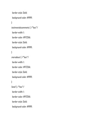 border-style: Solid;
    background-color: #ffffff;
}
.testimonialscomments { /*box*/
    border-width: 1;
    border-color: #FF22AA;
    border-style: Solid;
    background-color: #ffffff;
}
.moreabout { /*box*/
    border-width: 1;
    border-color: #FF22AA;
    border-style: Solid;
    background-color: #ffffff;
}
.fanof { /*box*/
    border-width: 1;
    border-color: #FF22AA;
    border-style: Solid;
    background-color: #ffffff;
 