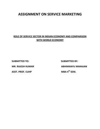 ASSIGNMENT ON SERVICE MARKETING




 ROLE OF SERVICE SECTOR IN INDIAN ECONOMY AND COMPARISON
                    WITH WORLD ECONOMY




SUBMITTED TO:                       SUBMITTED BY:

MR. RAJESH KUMAR                    ABHIMANYU MAHAJAN

ASST. PROF. CUHP                    MBA 4th SEM.
 