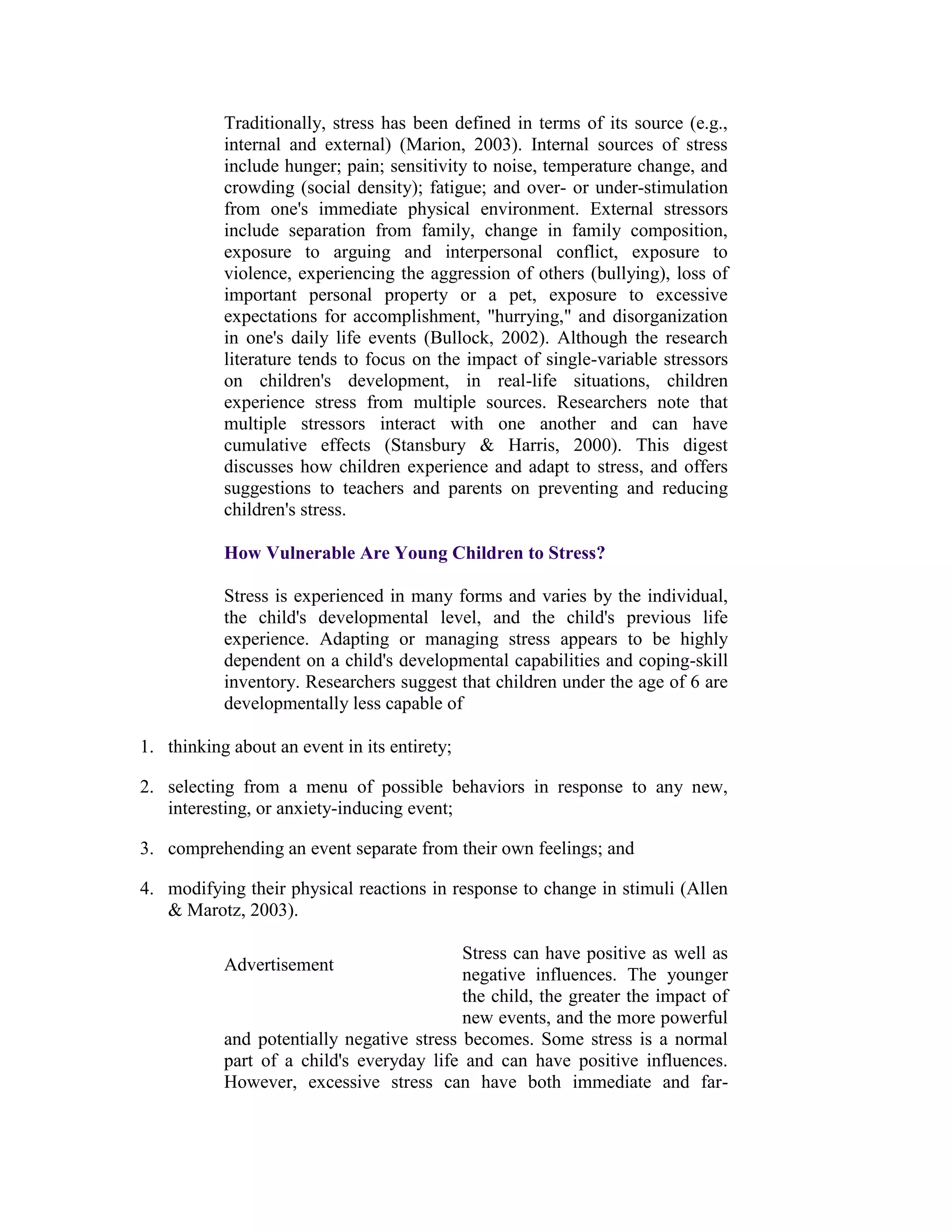Traditionally, stress has been defined in terms of its source (e.g.,
           internal and external) (Marion, 2003). Internal sources of stress
           include hunger; pain; sensitivity to noise, temperature change, and
           crowding (social density); fatigue; and over- or under-stimulation
           from one's immediate physical environment. External stressors
           include separation from family, change in family composition,
           exposure to arguing and interpersonal conflict, exposure to
           violence, experiencing the aggression of others (bullying), loss of
           important personal property or a pet, exposure to excessive
           expectations for accomplishment, "hurrying," and disorganization
           in one's daily life events (Bullock, 2002). Although the research
           literature tends to focus on the impact of single-variable stressors
           on children's development, in real-life situations, children
           experience stress from multiple sources. Researchers note that
           multiple stressors interact with one another and can have
           cumulative effects (Stansbury & Harris, 2000). This digest
           discusses how children experience and adapt to stress, and offers
           suggestions to teachers and parents on preventing and reducing
           children's stress.

           How Vulnerable Are Young Children to Stress?

           Stress is experienced in many forms and varies by the individual,
           the child's developmental level, and the child's previous life
           experience. Adapting or managing stress appears to be highly
           dependent on a child's developmental capabilities and coping-skill
           inventory. Researchers suggest that children under the age of 6 are
           developmentally less capable of

1. thinking about an event in its entirety;

2. selecting from a menu of possible behaviors in response to any new,
   interesting, or anxiety-inducing event;

3. comprehending an event separate from their own feelings; and

4. modifying their physical reactions in response to change in stimuli (Allen
   & Marotz, 2003).

                                           Stress can have positive as well as
           Advertisement
                                           negative influences. The younger
                                           the child, the greater the impact of
                                           new events, and the more powerful
           and potentially negative stress becomes. Some stress is a normal
           part of a child's everyday life and can have positive influences.
           However, excessive stress can have both immediate and far-
 