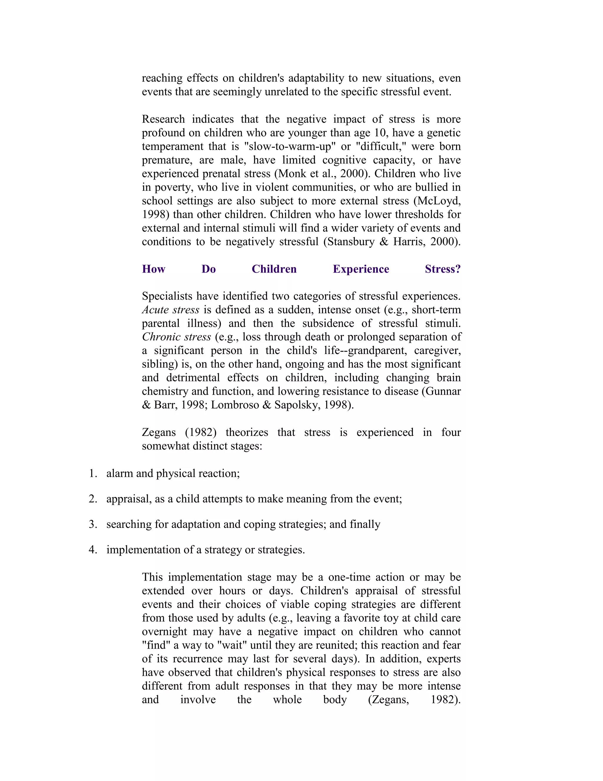 reaching effects on children's adaptability to new situations, even
           events that are seemingly unrelated to the specific stressful event.

           Research indicates that the negative impact of stress is more
           profound on children who are younger than age 10, have a genetic
           temperament that is "slow-to-warm-up" or "difficult," were born
           premature, are male, have limited cognitive capacity, or have
           experienced prenatal stress (Monk et al., 2000). Children who live
           in poverty, who live in violent communities, or who are bullied in
           school settings are also subject to more external stress (McLoyd,
           1998) than other children. Children who have lower thresholds for
           external and internal stimuli will find a wider variety of events and
           conditions to be negatively stressful (Stansbury & Harris, 2000).

           How          Do         Children         Experience           Stress?

           Specialists have identified two categories of stressful experiences.
           Acute stress is defined as a sudden, intense onset (e.g., short-term
           parental illness) and then the subsidence of stressful stimuli.
           Chronic stress (e.g., loss through death or prolonged separation of
           a significant person in the child's life--grandparent, caregiver,
           sibling) is, on the other hand, ongoing and has the most significant
           and detrimental effects on children, including changing brain
           chemistry and function, and lowering resistance to disease (Gunnar
           & Barr, 1998; Lombroso & Sapolsky, 1998).

           Zegans (1982) theorizes that stress is experienced in four
           somewhat distinct stages:

1. alarm and physical reaction;

2. appraisal, as a child attempts to make meaning from the event;

3. searching for adaptation and coping strategies; and finally

4. implementation of a strategy or strategies.

           This implementation stage may be a one-time action or may be
           extended over hours or days. Children's appraisal of stressful
           events and their choices of viable coping strategies are different
           from those used by adults (e.g., leaving a favorite toy at child care
           overnight may have a negative impact on children who cannot
           "find" a way to "wait" until they are reunited; this reaction and fear
           of its recurrence may last for several days). In addition, experts
           have observed that children's physical responses to stress are also
           different from adult responses in that they may be more intense
           and      involve   the      whole       body      (Zegans,      1982).
 
