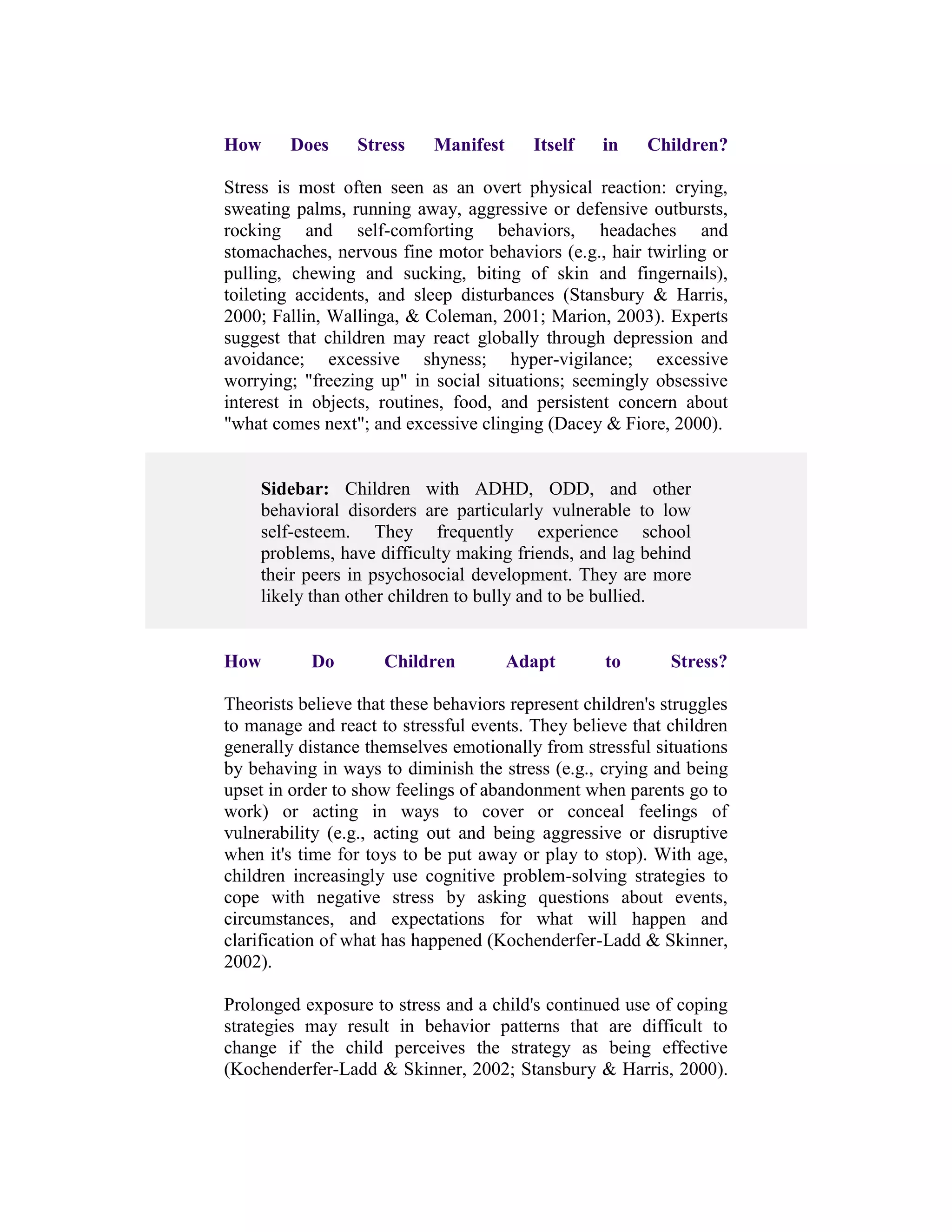 How      Does     Stress    Manifest      Itself   in    Children?

Stress is most often seen as an overt physical reaction: crying,
sweating palms, running away, aggressive or defensive outbursts,
rocking and self-comforting behaviors, headaches and
stomachaches, nervous fine motor behaviors (e.g., hair twirling or
pulling, chewing and sucking, biting of skin and fingernails),
toileting accidents, and sleep disturbances (Stansbury & Harris,
2000; Fallin, Wallinga, & Coleman, 2001; Marion, 2003). Experts
suggest that children may react globally through depression and
avoidance; excessive shyness; hyper-vigilance; excessive
worrying; "freezing up" in social situations; seemingly obsessive
interest in objects, routines, food, and persistent concern about
"what comes next"; and excessive clinging (Dacey & Fiore, 2000).


     Sidebar: Children with ADHD, ODD, and other
     behavioral disorders are particularly vulnerable to low
     self-esteem. They frequently experience school
     problems, have difficulty making friends, and lag behind
     their peers in psychosocial development. They are more
     likely than other children to bully and to be bullied.


How        Do        Children          Adapt        to       Stress?

Theorists believe that these behaviors represent children's struggles
to manage and react to stressful events. They believe that children
generally distance themselves emotionally from stressful situations
by behaving in ways to diminish the stress (e.g., crying and being
upset in order to show feelings of abandonment when parents go to
work) or acting in ways to cover or conceal feelings of
vulnerability (e.g., acting out and being aggressive or disruptive
when it's time for toys to be put away or play to stop). With age,
children increasingly use cognitive problem-solving strategies to
cope with negative stress by asking questions about events,
circumstances, and expectations for what will happen and
clarification of what has happened (Kochenderfer-Ladd & Skinner,
2002).

Prolonged exposure to stress and a child's continued use of coping
strategies may result in behavior patterns that are difficult to
change if the child perceives the strategy as being effective
(Kochenderfer-Ladd & Skinner, 2002; Stansbury & Harris, 2000).
 