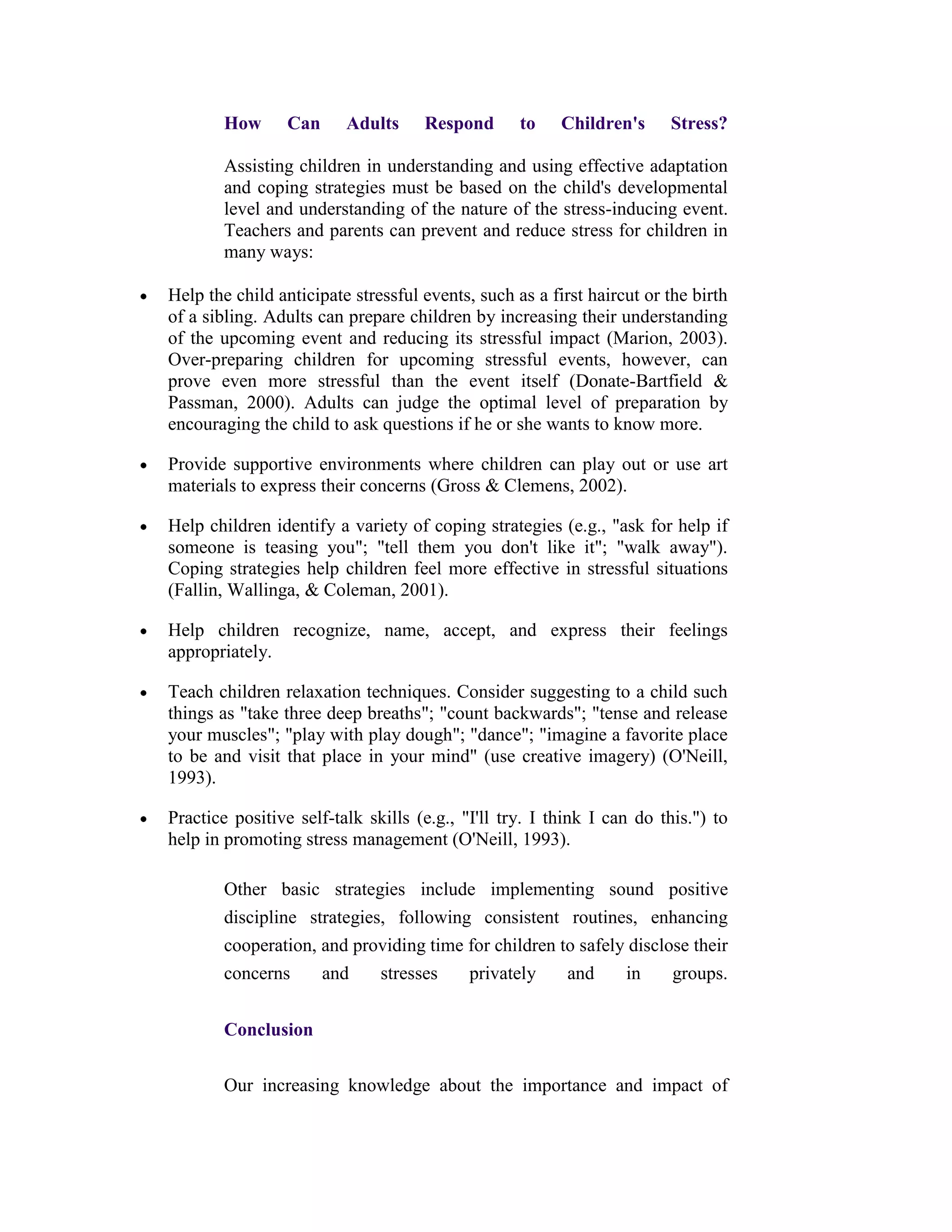 How      Can     Adults     Respond       to    Children's     Stress?

        Assisting children in understanding and using effective adaptation
        and coping strategies must be based on the child's developmental
        level and understanding of the nature of the stress-inducing event.
        Teachers and parents can prevent and reduce stress for children in
        many ways:

Help the child anticipate stressful events, such as a first haircut or the birth
of a sibling. Adults can prepare children by increasing their understanding
of the upcoming event and reducing its stressful impact (Marion, 2003).
Over-preparing children for upcoming stressful events, however, can
prove even more stressful than the event itself (Donate-Bartfield &
Passman, 2000). Adults can judge the optimal level of preparation by
encouraging the child to ask questions if he or she wants to know more.

Provide supportive environments where children can play out or use art
materials to express their concerns (Gross & Clemens, 2002).

Help children identify a variety of coping strategies (e.g., "ask for help if
someone is teasing you"; "tell them you don't like it"; "walk away").
Coping strategies help children feel more effective in stressful situations
(Fallin, Wallinga, & Coleman, 2001).

Help children recognize, name, accept, and express their feelings
appropriately.

Teach children relaxation techniques. Consider suggesting to a child such
things as "take three deep breaths"; "count backwards"; "tense and release
your muscles"; "play with play dough"; "dance"; "imagine a favorite place
to be and visit that place in your mind" (use creative imagery) (O'Neill,
1993).

Practice positive self-talk skills (e.g., "I'll try. I think I can do this.") to
help in promoting stress management (O'Neill, 1993).

        Other basic strategies include implementing sound positive
        discipline strategies, following consistent routines, enhancing
        cooperation, and providing time for children to safely disclose their
        concerns     and     stresses   privately     and     in     groups.


        Conclusion

        Our increasing knowledge about the importance and impact of
 
