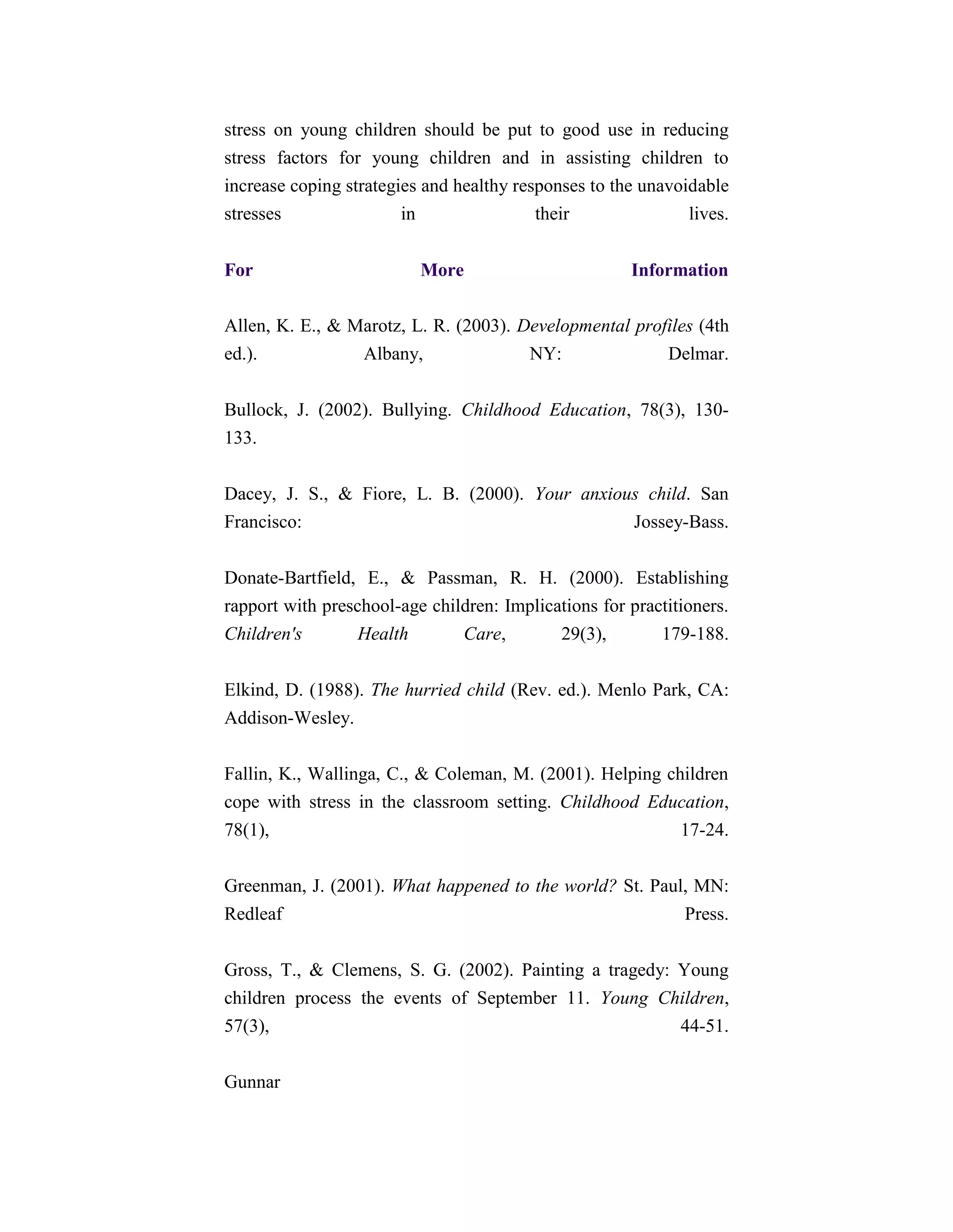 stress on young children should be put to good use in reducing
stress factors for young children and in assisting children to
increase coping strategies and healthy responses to the unavoidable
stresses                in                their               lives.


For                       More                        Information

Allen, K. E., & Marotz, L. R. (2003). Developmental profiles (4th
ed.).            Albany,               NY:              Delmar.


Bullock, J. (2002). Bullying. Childhood Education, 78(3), 130-
133.


Dacey, J. S., & Fiore, L. B. (2000). Your anxious child. San
Francisco:                                      Jossey-Bass.


Donate-Bartfield, E., & Passman, R. H. (2000). Establishing
rapport with preschool-age children: Implications for practitioners.
Children's        Health       Care,        29(3),        179-188.


Elkind, D. (1988). The hurried child (Rev. ed.). Menlo Park, CA:
Addison-Wesley.


Fallin, K., Wallinga, C., & Coleman, M. (2001). Helping children
cope with stress in the classroom setting. Childhood Education,
78(1),                                                    17-24.


Greenman, J. (2001). What happened to the world? St. Paul, MN:
Redleaf                                                       Press.


Gross, T., & Clemens, S. G. (2002). Painting a tragedy: Young
children process the events of September 11. Young Children,
57(3),                                                  44-51.

Gunnar
 