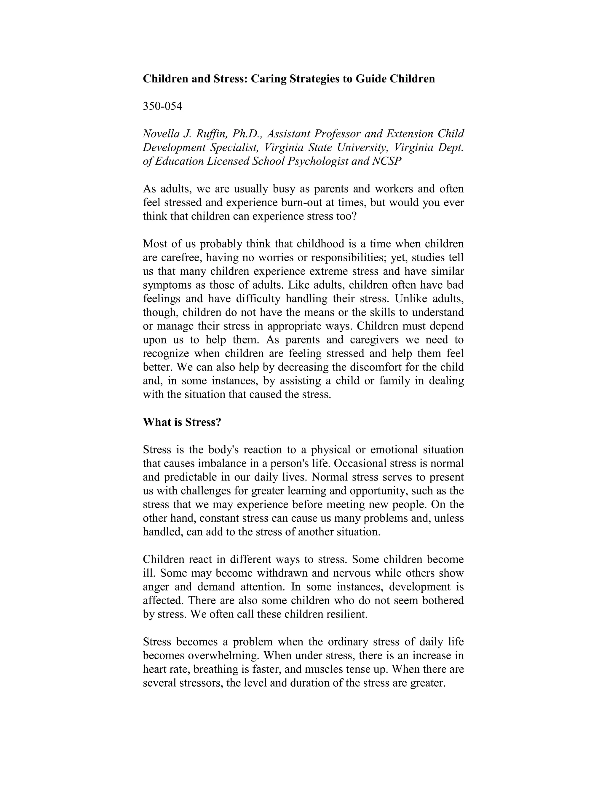 Children and Stress: Caring Strategies to Guide Children

350-054

Novella J. Ruffin, Ph.D., Assistant Professor and Extension Child
Development Specialist, Virginia State University, Virginia Dept.
of Education Licensed School Psychologist and NCSP

As adults, we are usually busy as parents and workers and often
feel stressed and experience burn-out at times, but would you ever
think that children can experience stress too?

Most of us probably think that childhood is a time when children
are carefree, having no worries or responsibilities; yet, studies tell
us that many children experience extreme stress and have similar
symptoms as those of adults. Like adults, children often have bad
feelings and have difficulty handling their stress. Unlike adults,
though, children do not have the means or the skills to understand
or manage their stress in appropriate ways. Children must depend
upon us to help them. As parents and caregivers we need to
recognize when children are feeling stressed and help them feel
better. We can also help by decreasing the discomfort for the child
and, in some instances, by assisting a child or family in dealing
with the situation that caused the stress.

What is Stress?

Stress is the body's reaction to a physical or emotional situation
that causes imbalance in a person's life. Occasional stress is normal
and predictable in our daily lives. Normal stress serves to present
us with challenges for greater learning and opportunity, such as the
stress that we may experience before meeting new people. On the
other hand, constant stress can cause us many problems and, unless
handled, can add to the stress of another situation.

Children react in different ways to stress. Some children become
ill. Some may become withdrawn and nervous while others show
anger and demand attention. In some instances, development is
affected. There are also some children who do not seem bothered
by stress. We often call these children resilient.

Stress becomes a problem when the ordinary stress of daily life
becomes overwhelming. When under stress, there is an increase in
heart rate, breathing is faster, and muscles tense up. When there are
several stressors, the level and duration of the stress are greater.
 