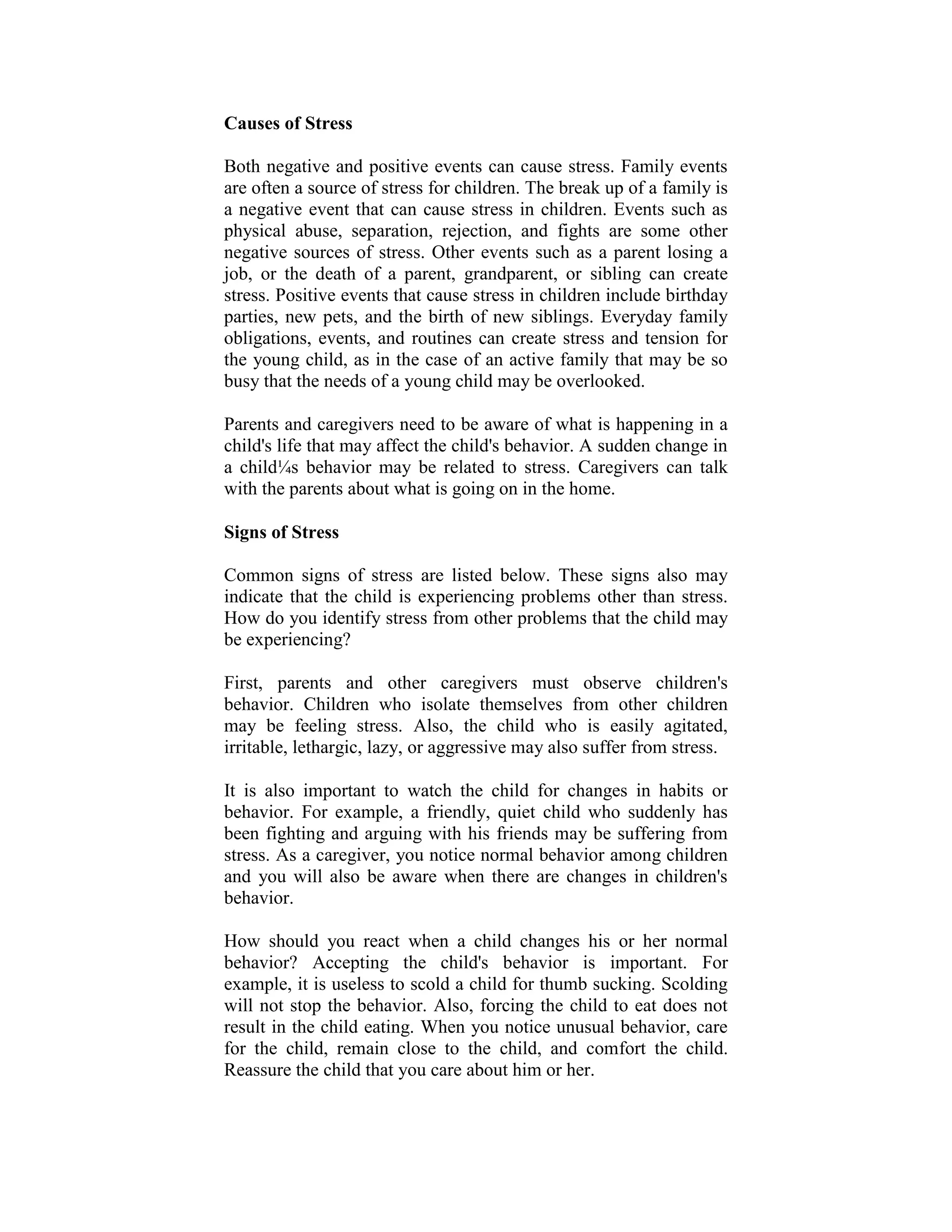 Causes of Stress

Both negative and positive events can cause stress. Family events
are often a source of stress for children. The break up of a family is
a negative event that can cause stress in children. Events such as
physical abuse, separation, rejection, and fights are some other
negative sources of stress. Other events such as a parent losing a
job, or the death of a parent, grandparent, or sibling can create
stress. Positive events that cause stress in children include birthday
parties, new pets, and the birth of new siblings. Everyday family
obligations, events, and routines can create stress and tension for
the young child, as in the case of an active family that may be so
busy that the needs of a young child may be overlooked.

Parents and caregivers need to be aware of what is happening in a
child's life that may affect the child's behavior. A sudden change in
a child¼s behavior may be related to stress. Caregivers can talk
with the parents about what is going on in the home.

Signs of Stress

Common signs of stress are listed below. These signs also may
indicate that the child is experiencing problems other than stress.
How do you identify stress from other problems that the child may
be experiencing?

First, parents and other caregivers must observe children's
behavior. Children who isolate themselves from other children
may be feeling stress. Also, the child who is easily agitated,
irritable, lethargic, lazy, or aggressive may also suffer from stress.

It is also important to watch the child for changes in habits or
behavior. For example, a friendly, quiet child who suddenly has
been fighting and arguing with his friends may be suffering from
stress. As a caregiver, you notice normal behavior among children
and you will also be aware when there are changes in children's
behavior.

How should you react when a child changes his or her normal
behavior? Accepting the child's behavior is important. For
example, it is useless to scold a child for thumb sucking. Scolding
will not stop the behavior. Also, forcing the child to eat does not
result in the child eating. When you notice unusual behavior, care
for the child, remain close to the child, and comfort the child.
Reassure the child that you care about him or her.
 
