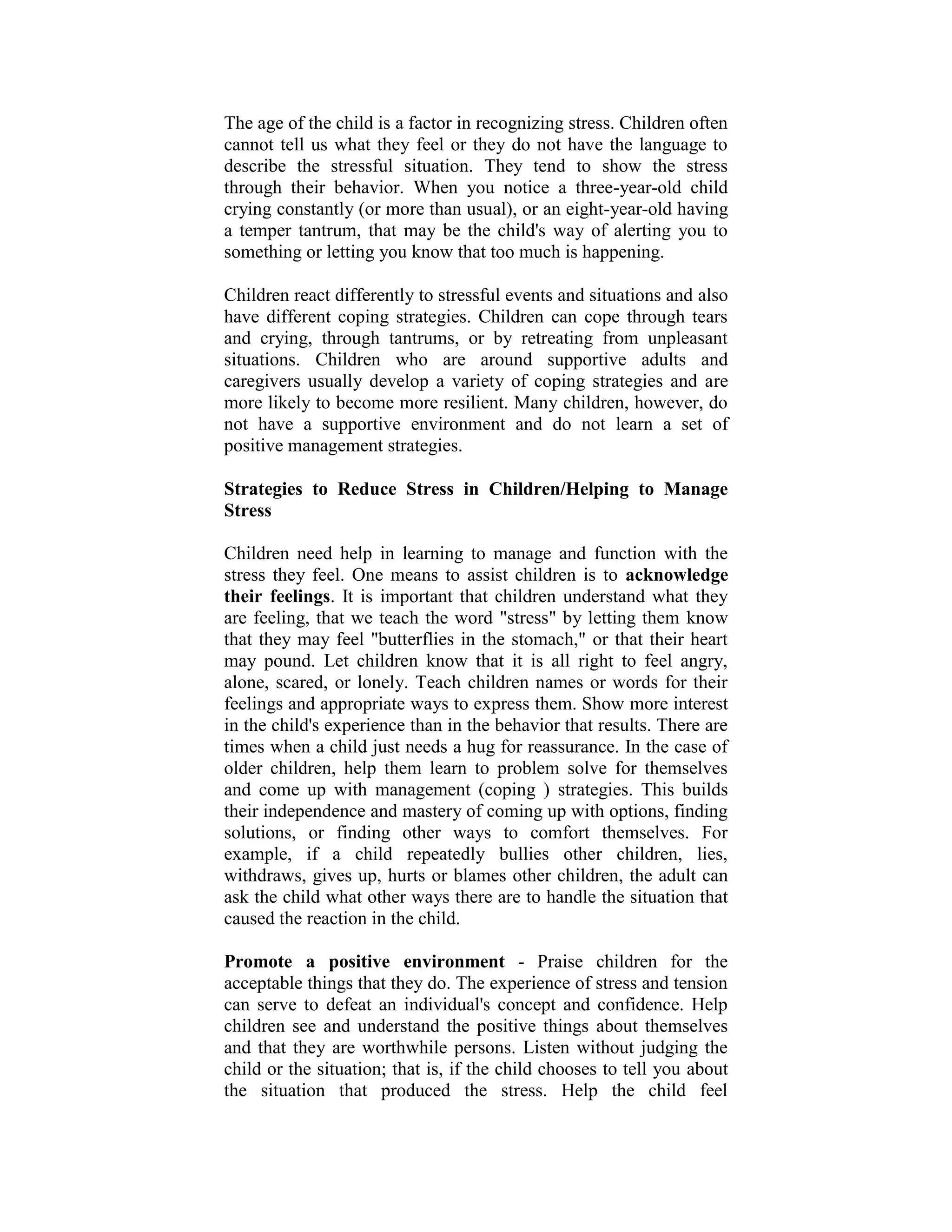The age of the child is a factor in recognizing stress. Children often
cannot tell us what they feel or they do not have the language to
describe the stressful situation. They tend to show the stress
through their behavior. When you notice a three-year-old child
crying constantly (or more than usual), or an eight-year-old having
a temper tantrum, that may be the child's way of alerting you to
something or letting you know that too much is happening.

Children react differently to stressful events and situations and also
have different coping strategies. Children can cope through tears
and crying, through tantrums, or by retreating from unpleasant
situations. Children who are around supportive adults and
caregivers usually develop a variety of coping strategies and are
more likely to become more resilient. Many children, however, do
not have a supportive environment and do not learn a set of
positive management strategies.

Strategies to Reduce Stress in Children/Helping to Manage
Stress

Children need help in learning to manage and function with the
stress they feel. One means to assist children is to acknowledge
their feelings. It is important that children understand what they
are feeling, that we teach the word "stress" by letting them know
that they may feel "butterflies in the stomach," or that their heart
may pound. Let children know that it is all right to feel angry,
alone, scared, or lonely. Teach children names or words for their
feelings and appropriate ways to express them. Show more interest
in the child's experience than in the behavior that results. There are
times when a child just needs a hug for reassurance. In the case of
older children, help them learn to problem solve for themselves
and come up with management (coping ) strategies. This builds
their independence and mastery of coming up with options, finding
solutions, or finding other ways to comfort themselves. For
example, if a child repeatedly bullies other children, lies,
withdraws, gives up, hurts or blames other children, the adult can
ask the child what other ways there are to handle the situation that
caused the reaction in the child.

Promote a positive environment - Praise children for the
acceptable things that they do. The experience of stress and tension
can serve to defeat an individual's concept and confidence. Help
children see and understand the positive things about themselves
and that they are worthwhile persons. Listen without judging the
child or the situation; that is, if the child chooses to tell you about
the situation that produced the stress. Help the child feel
 