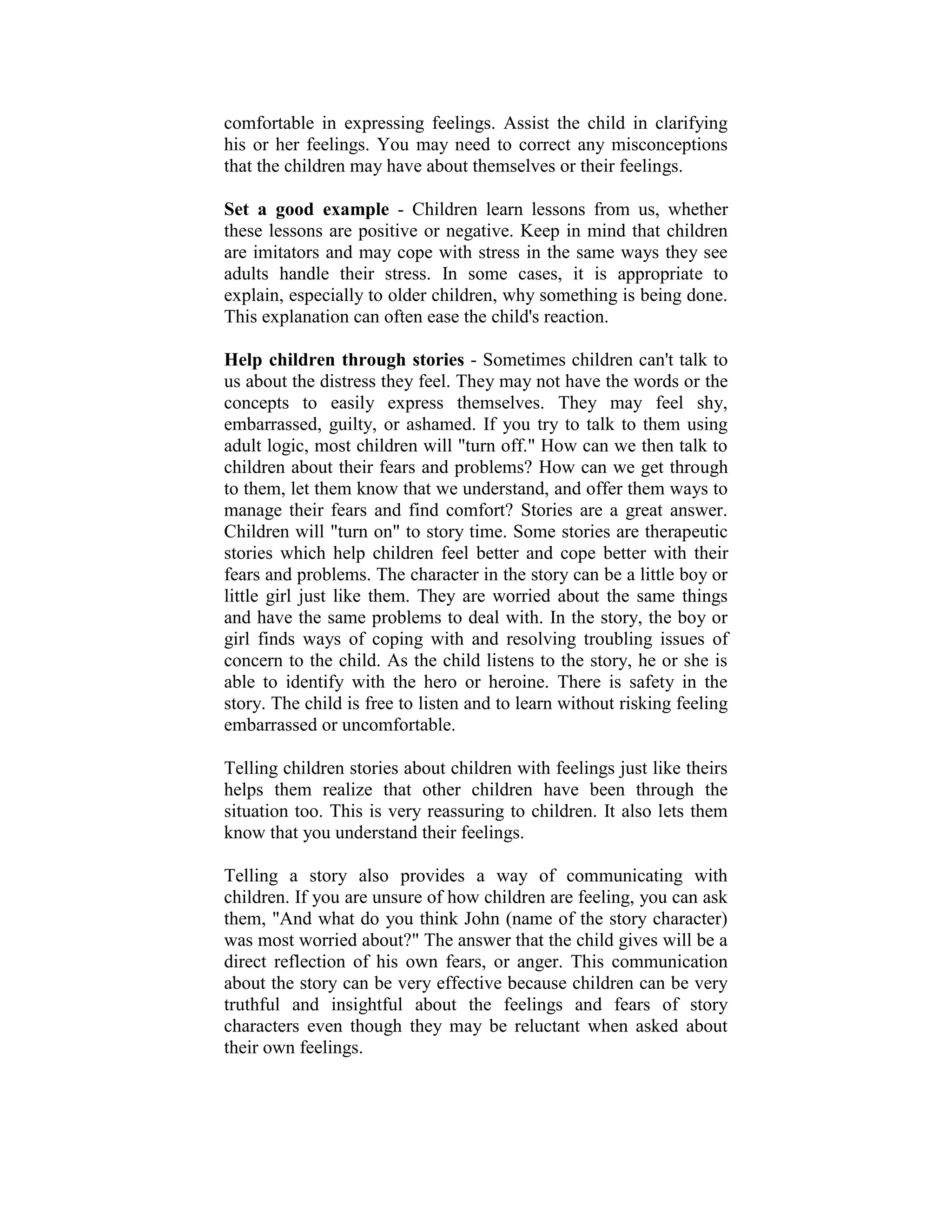 comfortable in expressing feelings. Assist the child in clarifying
his or her feelings. You may need to correct any misconceptions
that the children may have about themselves or their feelings.

Set a good example - Children learn lessons from us, whether
these lessons are positive or negative. Keep in mind that children
are imitators and may cope with stress in the same ways they see
adults handle their stress. In some cases, it is appropriate to
explain, especially to older children, why something is being done.
This explanation can often ease the child's reaction.

Help children through stories - Sometimes children can't talk to
us about the distress they feel. They may not have the words or the
concepts to easily express themselves. They may feel shy,
embarrassed, guilty, or ashamed. If you try to talk to them using
adult logic, most children will "turn off." How can we then talk to
children about their fears and problems? How can we get through
to them, let them know that we understand, and offer them ways to
manage their fears and find comfort? Stories are a great answer.
Children will "turn on" to story time. Some stories are therapeutic
stories which help children feel better and cope better with their
fears and problems. The character in the story can be a little boy or
little girl just like them. They are worried about the same things
and have the same problems to deal with. In the story, the boy or
girl finds ways of coping with and resolving troubling issues of
concern to the child. As the child listens to the story, he or she is
able to identify with the hero or heroine. There is safety in the
story. The child is free to listen and to learn without risking feeling
embarrassed or uncomfortable.

Telling children stories about children with feelings just like theirs
helps them realize that other children have been through the
situation too. This is very reassuring to children. It also lets them
know that you understand their feelings.

Telling a story also provides a way of communicating with
children. If you are unsure of how children are feeling, you can ask
them, "And what do you think John (name of the story character)
was most worried about?" The answer that the child gives will be a
direct reflection of his own fears, or anger. This communication
about the story can be very effective because children can be very
truthful and insightful about the feelings and fears of story
characters even though they may be reluctant when asked about
their own feelings.
 