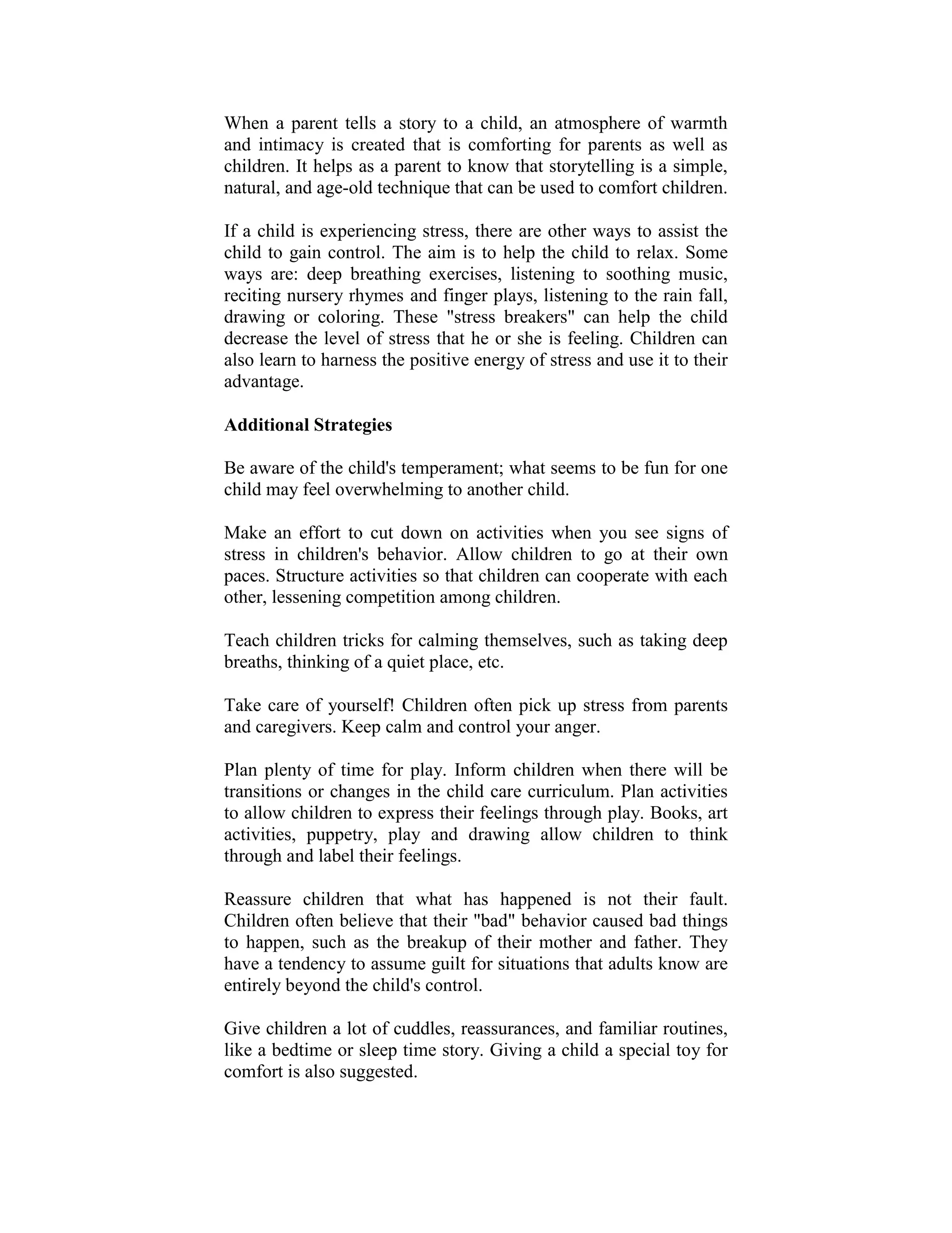 When a parent tells a story to a child, an atmosphere of warmth
and intimacy is created that is comforting for parents as well as
children. It helps as a parent to know that storytelling is a simple,
natural, and age-old technique that can be used to comfort children.

If a child is experiencing stress, there are other ways to assist the
child to gain control. The aim is to help the child to relax. Some
ways are: deep breathing exercises, listening to soothing music,
reciting nursery rhymes and finger plays, listening to the rain fall,
drawing or coloring. These "stress breakers" can help the child
decrease the level of stress that he or she is feeling. Children can
also learn to harness the positive energy of stress and use it to their
advantage.

Additional Strategies

Be aware of the child's temperament; what seems to be fun for one
child may feel overwhelming to another child.

Make an effort to cut down on activities when you see signs of
stress in children's behavior. Allow children to go at their own
paces. Structure activities so that children can cooperate with each
other, lessening competition among children.

Teach children tricks for calming themselves, such as taking deep
breaths, thinking of a quiet place, etc.

Take care of yourself! Children often pick up stress from parents
and caregivers. Keep calm and control your anger.

Plan plenty of time for play. Inform children when there will be
transitions or changes in the child care curriculum. Plan activities
to allow children to express their feelings through play. Books, art
activities, puppetry, play and drawing allow children to think
through and label their feelings.

Reassure children that what has happened is not their fault.
Children often believe that their "bad" behavior caused bad things
to happen, such as the breakup of their mother and father. They
have a tendency to assume guilt for situations that adults know are
entirely beyond the child's control.

Give children a lot of cuddles, reassurances, and familiar routines,
like a bedtime or sleep time story. Giving a child a special toy for
comfort is also suggested.
 