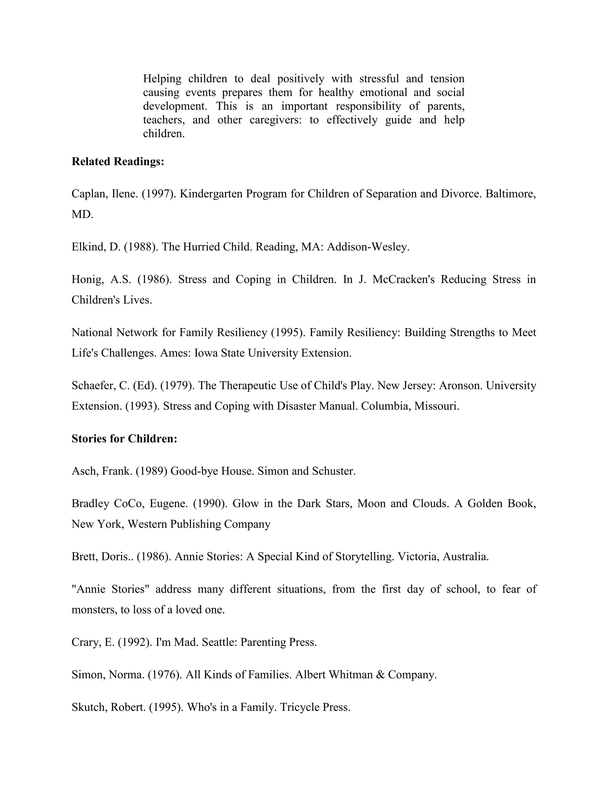 Helping children to deal positively with stressful and tension
               causing events prepares them for healthy emotional and social
               development. This is an important responsibility of parents,
               teachers, and other caregivers: to effectively guide and help
               children.

Related Readings:

Caplan, Ilene. (1997). Kindergarten Program for Children of Separation and Divorce. Baltimore,
MD.

Elkind, D. (1988). The Hurried Child. Reading, MA: Addison-Wesley.

Honig, A.S. (1986). Stress and Coping in Children. In J. McCracken's Reducing Stress in
Children's Lives.

National Network for Family Resiliency (1995). Family Resiliency: Building Strengths to Meet
Life's Challenges. Ames: Iowa State University Extension.

Schaefer, C. (Ed). (1979). The Therapeutic Use of Child's Play. New Jersey: Aronson. University
Extension. (1993). Stress and Coping with Disaster Manual. Columbia, Missouri.

Stories for Children:

Asch, Frank. (1989) Good-bye House. Simon and Schuster.

Bradley CoCo, Eugene. (1990). Glow in the Dark Stars, Moon and Clouds. A Golden Book,
New York, Western Publishing Company

Brett, Doris.. (1986). Annie Stories: A Special Kind of Storytelling. Victoria, Australia.

"Annie Stories" address many different situations, from the first day of school, to fear of
monsters, to loss of a loved one.

Crary, E. (1992). I'm Mad. Seattle: Parenting Press.

Simon, Norma. (1976). All Kinds of Families. Albert Whitman & Company.

Skutch, Robert. (1995). Who's in a Family. Tricycle Press.
 