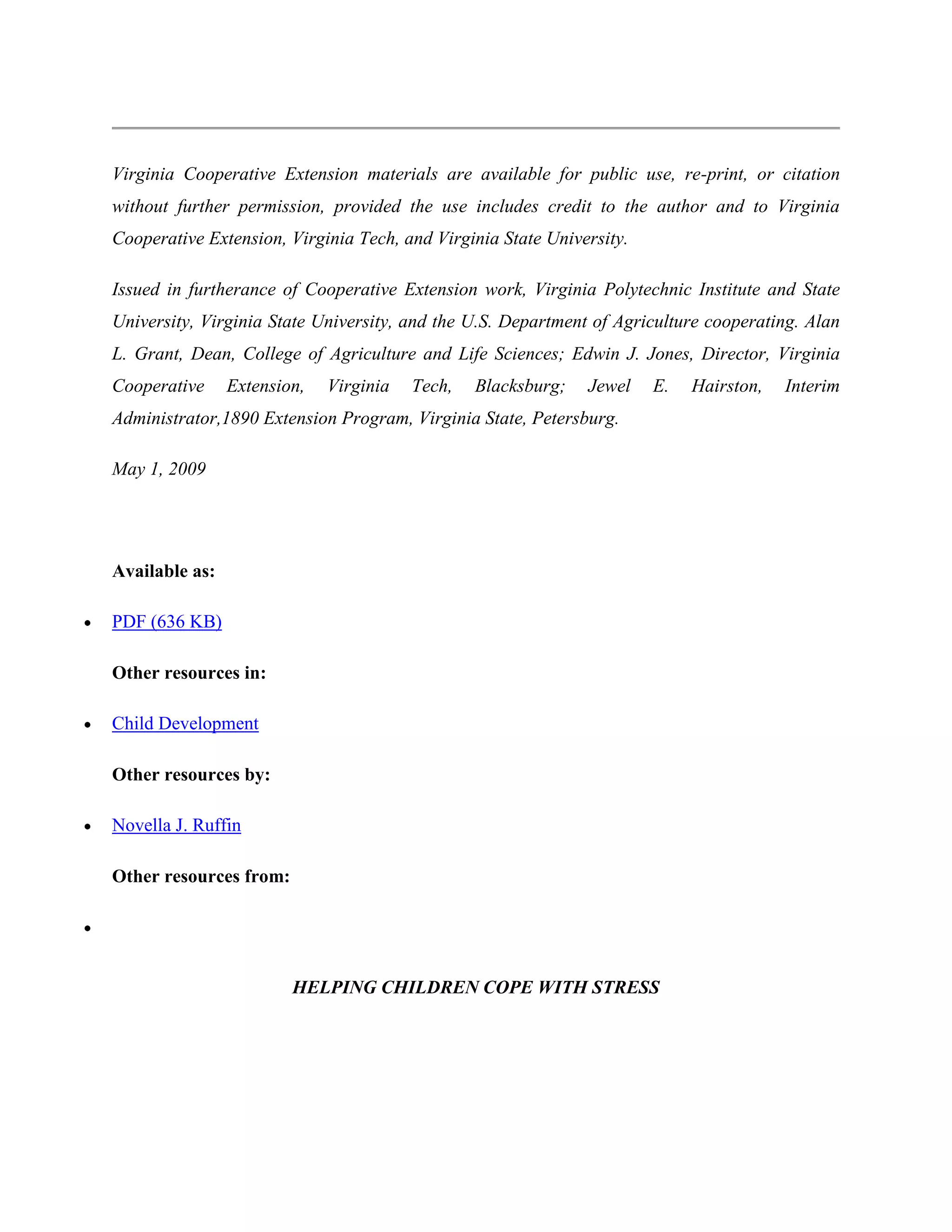 Virginia Cooperative Extension materials are available for public use, re-print, or citation
without further permission, provided the use includes credit to the author and to Virginia
Cooperative Extension, Virginia Tech, and Virginia State University.

Issued in furtherance of Cooperative Extension work, Virginia Polytechnic Institute and State
University, Virginia State University, and the U.S. Department of Agriculture cooperating. Alan
L. Grant, Dean, College of Agriculture and Life Sciences; Edwin J. Jones, Director, Virginia
Cooperative     Extension,   Virginia   Tech,   Blacksburg;   Jewel    E.   Hairston,   Interim
Administrator,1890 Extension Program, Virginia State, Petersburg.

May 1, 2009




Available as:

PDF (636 KB)

Other resources in:

Child Development

Other resources by:

Novella J. Ruffin

Other resources from:




                        HELPING CHILDREN COPE WITH STRESS
 