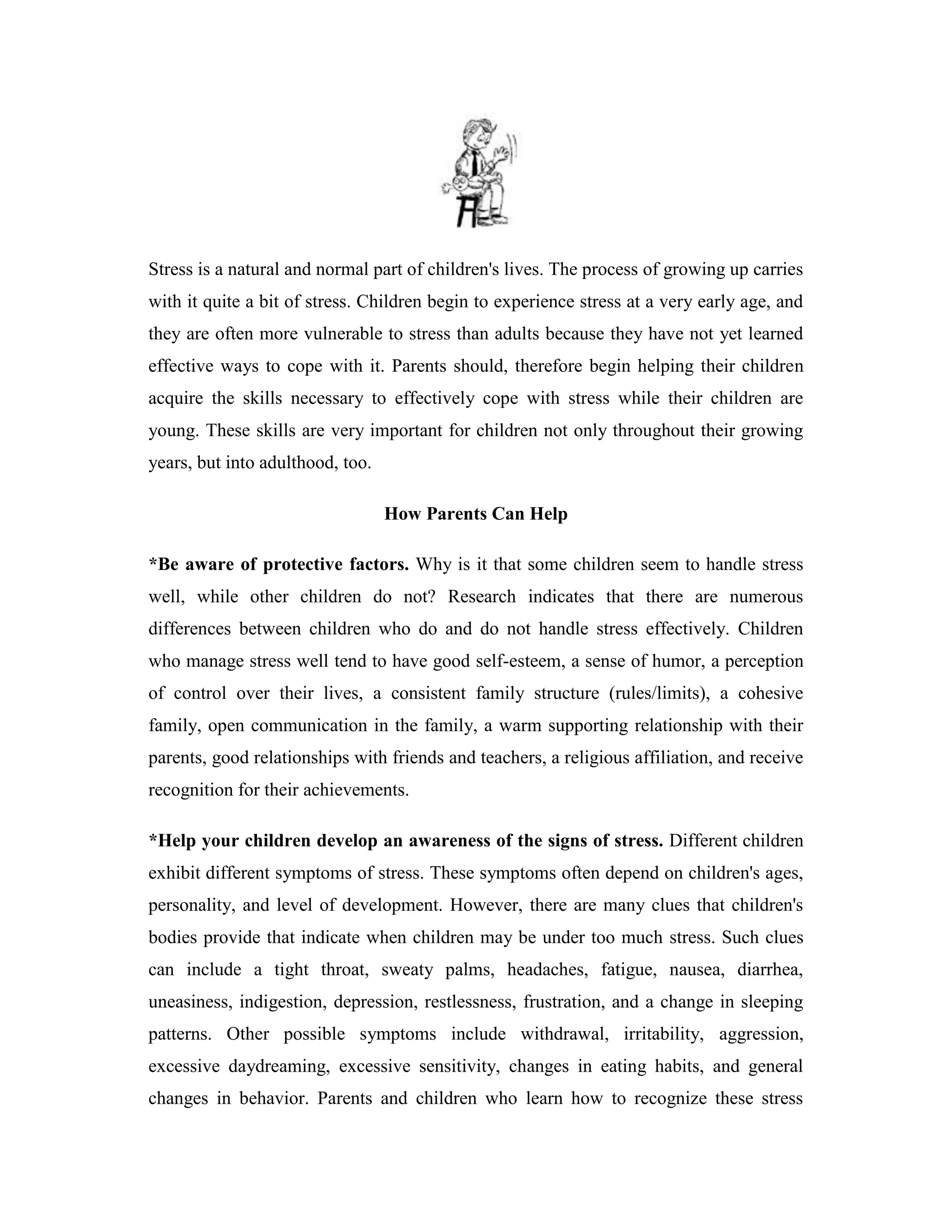Stress is a natural and normal part of children's lives. The process of growing up carries
with it quite a bit of stress. Children begin to experience stress at a very early age, and
they are often more vulnerable to stress than adults because they have not yet learned
effective ways to cope with it. Parents should, therefore begin helping their children
acquire the skills necessary to effectively cope with stress while their children are
young. These skills are very important for children not only throughout their growing
years, but into adulthood, too.

                                  How Parents Can Help

*Be aware of protective factors. Why is it that some children seem to handle stress
well, while other children do not? Research indicates that there are numerous
differences between children who do and do not handle stress effectively. Children
who manage stress well tend to have good self-esteem, a sense of humor, a perception
of control over their lives, a consistent family structure (rules/limits), a cohesive
family, open communication in the family, a warm supporting relationship with their
parents, good relationships with friends and teachers, a religious affiliation, and receive
recognition for their achievements.

*Help your children develop an awareness of the signs of stress. Different children
exhibit different symptoms of stress. These symptoms often depend on children's ages,
personality, and level of development. However, there are many clues that children's
bodies provide that indicate when children may be under too much stress. Such clues
can include a tight throat, sweaty palms, headaches, fatigue, nausea, diarrhea,
uneasiness, indigestion, depression, restlessness, frustration, and a change in sleeping
patterns. Other possible symptoms include withdrawal, irritability, aggression,
excessive daydreaming, excessive sensitivity, changes in eating habits, and general
changes in behavior. Parents and children who learn how to recognize these stress
 