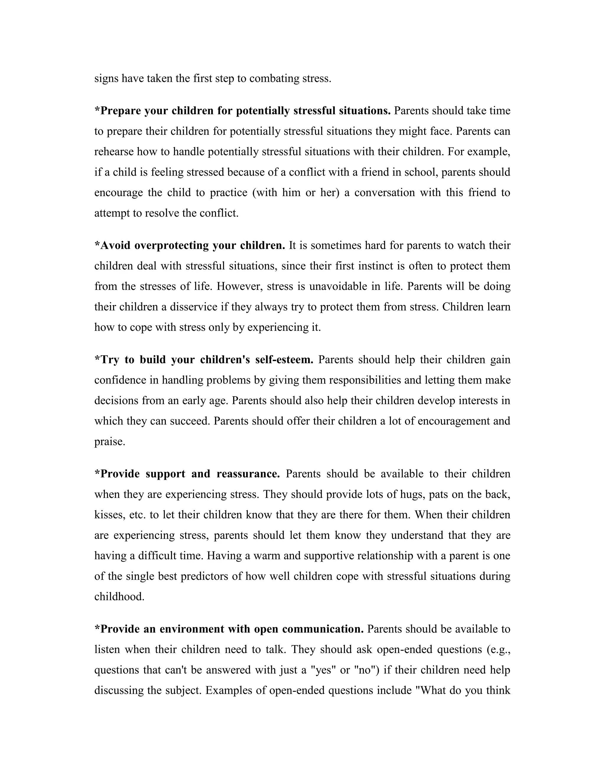 signs have taken the first step to combating stress.

*Prepare your children for potentially stressful situations. Parents should take time
to prepare their children for potentially stressful situations they might face. Parents can
rehearse how to handle potentially stressful situations with their children. For example,
if a child is feeling stressed because of a conflict with a friend in school, parents should
encourage the child to practice (with him or her) a conversation with this friend to
attempt to resolve the conflict.

*Avoid overprotecting your children. It is sometimes hard for parents to watch their
children deal with stressful situations, since their first instinct is often to protect them
from the stresses of life. However, stress is unavoidable in life. Parents will be doing
their children a disservice if they always try to protect them from stress. Children learn
how to cope with stress only by experiencing it.

*Try to build your children's self-esteem. Parents should help their children gain
confidence in handling problems by giving them responsibilities and letting them make
decisions from an early age. Parents should also help their children develop interests in
which they can succeed. Parents should offer their children a lot of encouragement and
praise.

*Provide support and reassurance. Parents should be available to their children
when they are experiencing stress. They should provide lots of hugs, pats on the back,
kisses, etc. to let their children know that they are there for them. When their children
are experiencing stress, parents should let them know they understand that they are
having a difficult time. Having a warm and supportive relationship with a parent is one
of the single best predictors of how well children cope with stressful situations during
childhood.

*Provide an environment with open communication. Parents should be available to
listen when their children need to talk. They should ask open-ended questions (e.g.,
questions that can't be answered with just a "yes" or "no") if their children need help
discussing the subject. Examples of open-ended questions include "What do you think
 