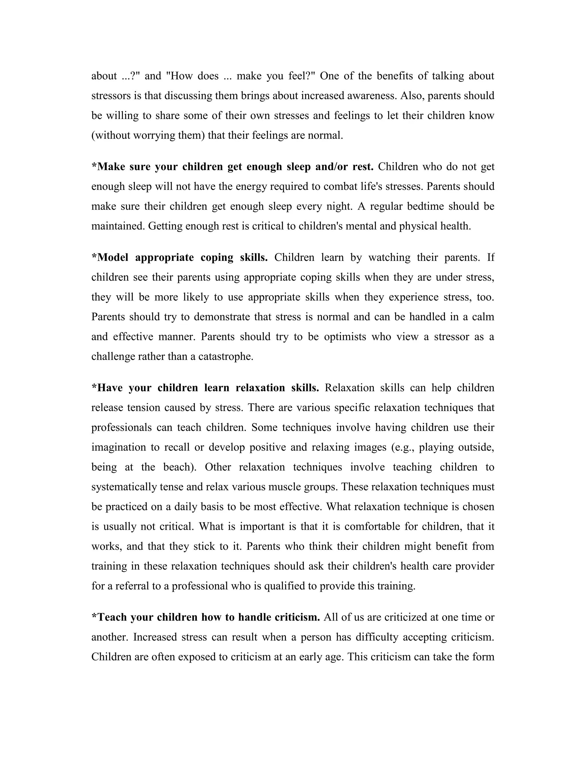 about ...?" and "How does ... make you feel?" One of the benefits of talking about
stressors is that discussing them brings about increased awareness. Also, parents should
be willing to share some of their own stresses and feelings to let their children know
(without worrying them) that their feelings are normal.

*Make sure your children get enough sleep and/or rest. Children who do not get
enough sleep will not have the energy required to combat life's stresses. Parents should
make sure their children get enough sleep every night. A regular bedtime should be
maintained. Getting enough rest is critical to children's mental and physical health.

*Model appropriate coping skills. Children learn by watching their parents. If
children see their parents using appropriate coping skills when they are under stress,
they will be more likely to use appropriate skills when they experience stress, too.
Parents should try to demonstrate that stress is normal and can be handled in a calm
and effective manner. Parents should try to be optimists who view a stressor as a
challenge rather than a catastrophe.

*Have your children learn relaxation skills. Relaxation skills can help children
release tension caused by stress. There are various specific relaxation techniques that
professionals can teach children. Some techniques involve having children use their
imagination to recall or develop positive and relaxing images (e.g., playing outside,
being at the beach). Other relaxation techniques involve teaching children to
systematically tense and relax various muscle groups. These relaxation techniques must
be practiced on a daily basis to be most effective. What relaxation technique is chosen
is usually not critical. What is important is that it is comfortable for children, that it
works, and that they stick to it. Parents who think their children might benefit from
training in these relaxation techniques should ask their children's health care provider
for a referral to a professional who is qualified to provide this training.

*Teach your children how to handle criticism. All of us are criticized at one time or
another. Increased stress can result when a person has difficulty accepting criticism.
Children are often exposed to criticism at an early age. This criticism can take the form
 