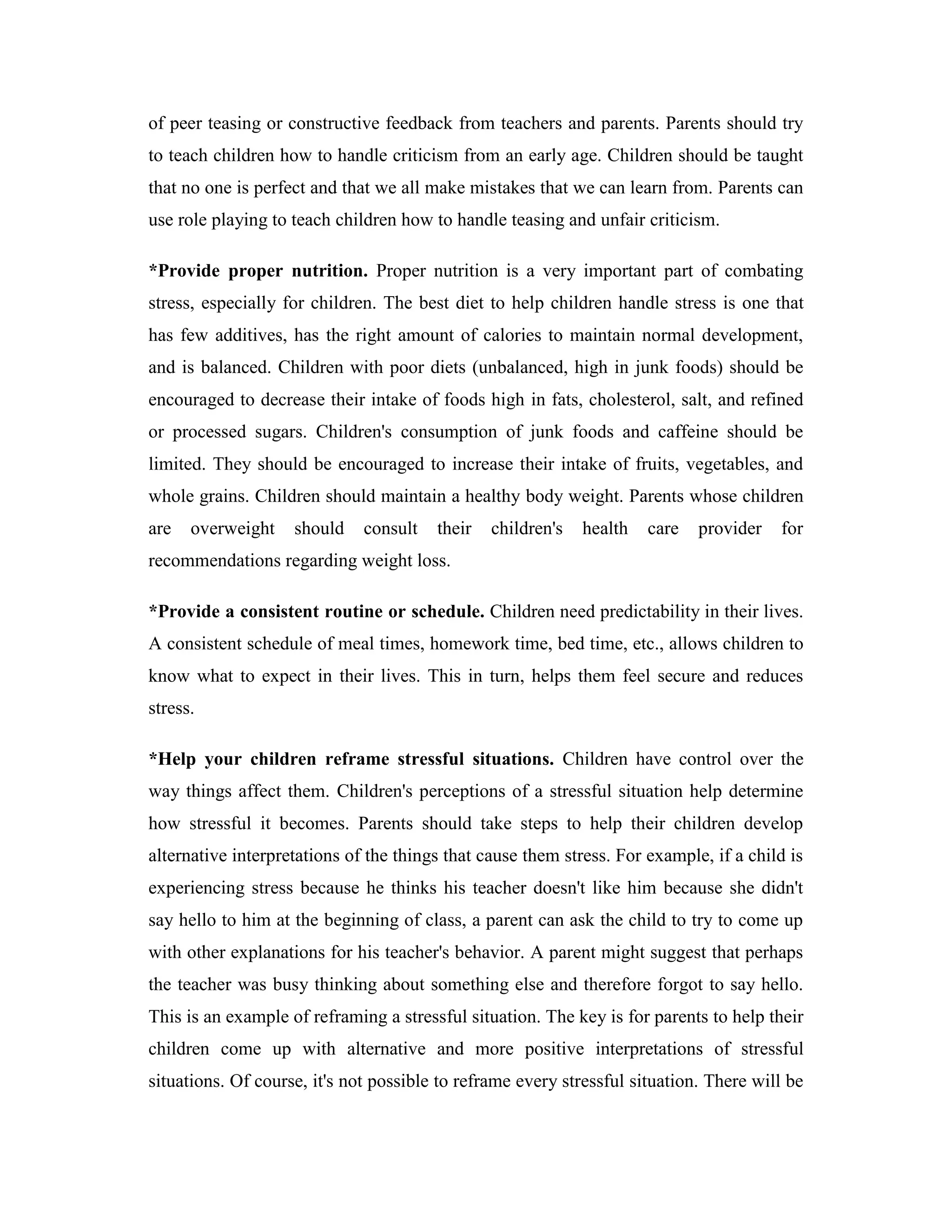 of peer teasing or constructive feedback from teachers and parents. Parents should try
to teach children how to handle criticism from an early age. Children should be taught
that no one is perfect and that we all make mistakes that we can learn from. Parents can
use role playing to teach children how to handle teasing and unfair criticism.

*Provide proper nutrition. Proper nutrition is a very important part of combating
stress, especially for children. The best diet to help children handle stress is one that
has few additives, has the right amount of calories to maintain normal development,
and is balanced. Children with poor diets (unbalanced, high in junk foods) should be
encouraged to decrease their intake of foods high in fats, cholesterol, salt, and refined
or processed sugars. Children's consumption of junk foods and caffeine should be
limited. They should be encouraged to increase their intake of fruits, vegetables, and
whole grains. Children should maintain a healthy body weight. Parents whose children
are   overweight    should    consult   their   children's   health   care   provider   for
recommendations regarding weight loss.

*Provide a consistent routine or schedule. Children need predictability in their lives.
A consistent schedule of meal times, homework time, bed time, etc., allows children to
know what to expect in their lives. This in turn, helps them feel secure and reduces
stress.

*Help your children reframe stressful situations. Children have control over the
way things affect them. Children's perceptions of a stressful situation help determine
how stressful it becomes. Parents should take steps to help their children develop
alternative interpretations of the things that cause them stress. For example, if a child is
experiencing stress because he thinks his teacher doesn't like him because she didn't
say hello to him at the beginning of class, a parent can ask the child to try to come up
with other explanations for his teacher's behavior. A parent might suggest that perhaps
the teacher was busy thinking about something else and therefore forgot to say hello.
This is an example of reframing a stressful situation. The key is for parents to help their
children come up with alternative and more positive interpretations of stressful
situations. Of course, it's not possible to reframe every stressful situation. There will be
 