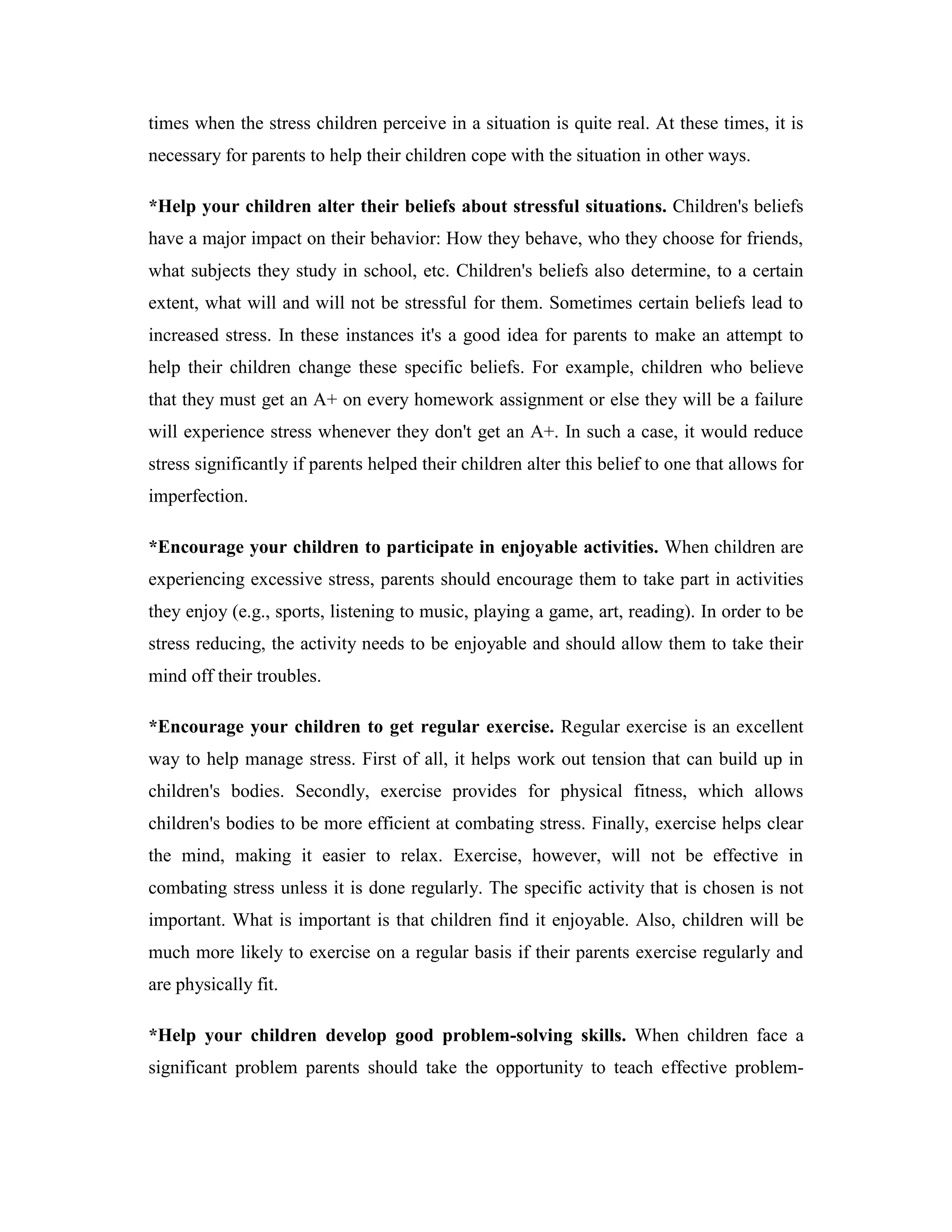times when the stress children perceive in a situation is quite real. At these times, it is
necessary for parents to help their children cope with the situation in other ways.

*Help your children alter their beliefs about stressful situations. Children's beliefs
have a major impact on their behavior: How they behave, who they choose for friends,
what subjects they study in school, etc. Children's beliefs also determine, to a certain
extent, what will and will not be stressful for them. Sometimes certain beliefs lead to
increased stress. In these instances it's a good idea for parents to make an attempt to
help their children change these specific beliefs. For example, children who believe
that they must get an A+ on every homework assignment or else they will be a failure
will experience stress whenever they don't get an A+. In such a case, it would reduce
stress significantly if parents helped their children alter this belief to one that allows for
imperfection.

*Encourage your children to participate in enjoyable activities. When children are
experiencing excessive stress, parents should encourage them to take part in activities
they enjoy (e.g., sports, listening to music, playing a game, art, reading). In order to be
stress reducing, the activity needs to be enjoyable and should allow them to take their
mind off their troubles.

*Encourage your children to get regular exercise. Regular exercise is an excellent
way to help manage stress. First of all, it helps work out tension that can build up in
children's bodies. Secondly, exercise provides for physical fitness, which allows
children's bodies to be more efficient at combating stress. Finally, exercise helps clear
the mind, making it easier to relax. Exercise, however, will not be effective in
combating stress unless it is done regularly. The specific activity that is chosen is not
important. What is important is that children find it enjoyable. Also, children will be
much more likely to exercise on a regular basis if their parents exercise regularly and
are physically fit.

*Help your children develop good problem-solving skills. When children face a
significant problem parents should take the opportunity to teach effective problem-
 