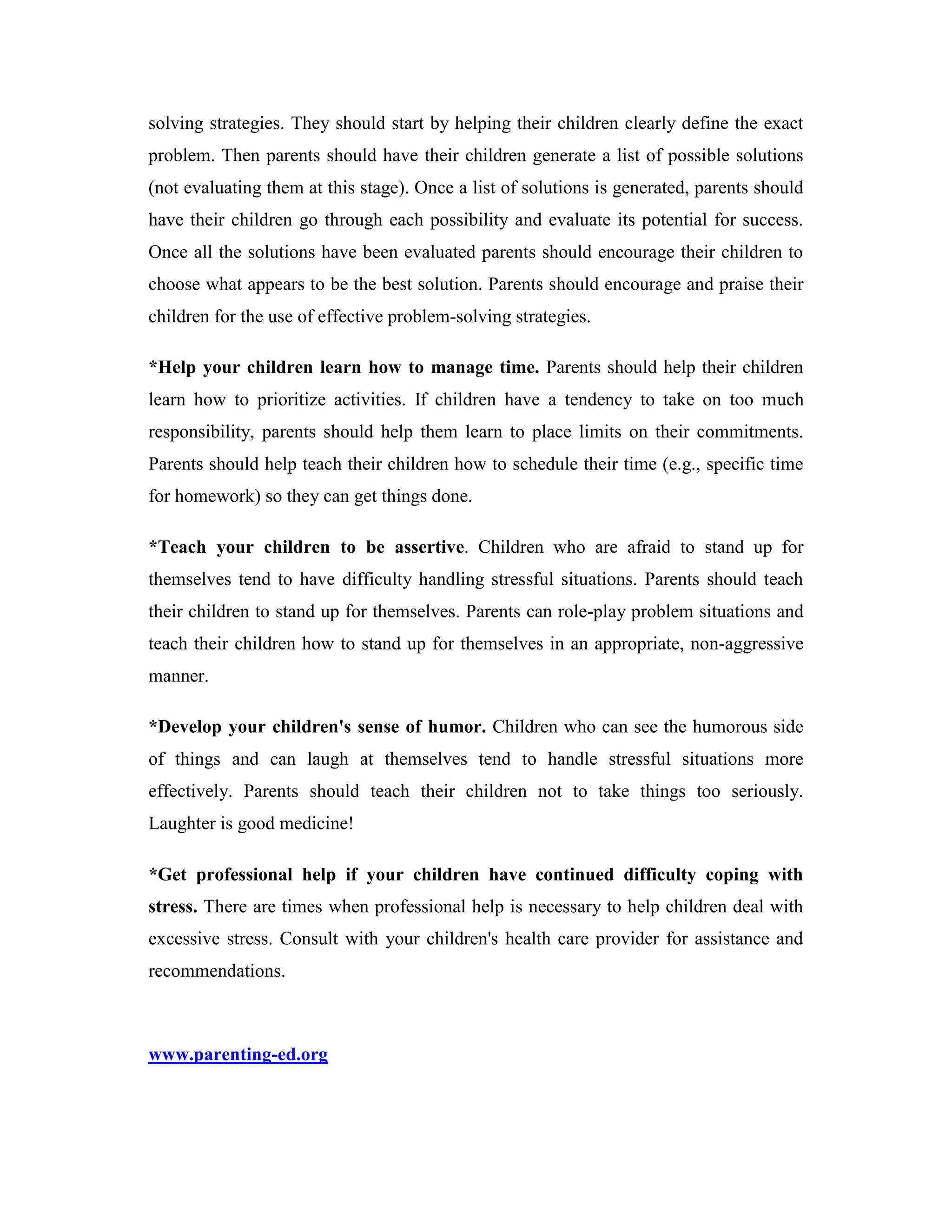 solving strategies. They should start by helping their children clearly define the exact
problem. Then parents should have their children generate a list of possible solutions
(not evaluating them at this stage). Once a list of solutions is generated, parents should
have their children go through each possibility and evaluate its potential for success.
Once all the solutions have been evaluated parents should encourage their children to
choose what appears to be the best solution. Parents should encourage and praise their
children for the use of effective problem-solving strategies.

*Help your children learn how to manage time. Parents should help their children
learn how to prioritize activities. If children have a tendency to take on too much
responsibility, parents should help them learn to place limits on their commitments.
Parents should help teach their children how to schedule their time (e.g., specific time
for homework) so they can get things done.

*Teach your children to be assertive. Children who are afraid to stand up for
themselves tend to have difficulty handling stressful situations. Parents should teach
their children to stand up for themselves. Parents can role-play problem situations and
teach their children how to stand up for themselves in an appropriate, non-aggressive
manner.

*Develop your children's sense of humor. Children who can see the humorous side
of things and can laugh at themselves tend to handle stressful situations more
effectively. Parents should teach their children not to take things too seriously.
Laughter is good medicine!

*Get professional help if your children have continued difficulty coping with
stress. There are times when professional help is necessary to help children deal with
excessive stress. Consult with your children's health care provider for assistance and
recommendations.



www.parenting-ed.org
 