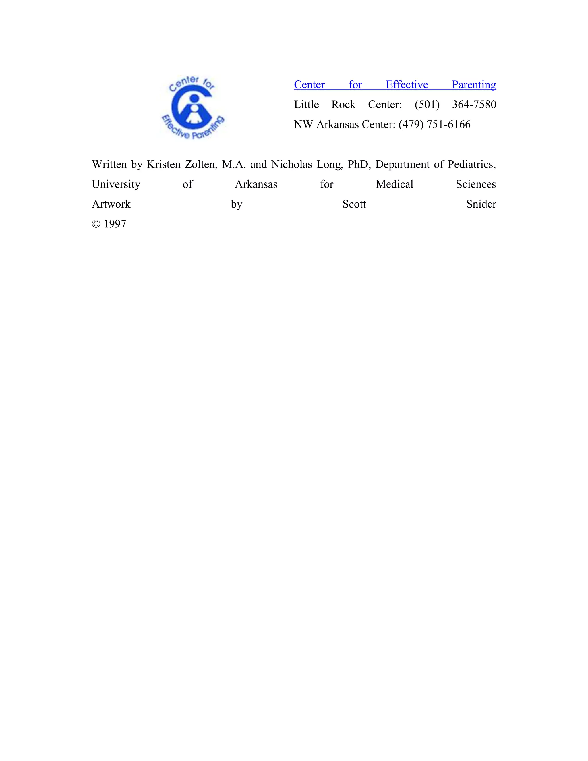 Center          for       Effective       Parenting
                                        Little     Rock        Center:    (501)   364-7580
                                        NW Arkansas Center: (479) 751-6166


Written by Kristen Zolten, M.A. and Nicholas Long, PhD, Department of Pediatrics,
University        of        Arkansas             for            Medical           Sciences
Artwork                    by                          Scott                        Snider
© 1997
 
