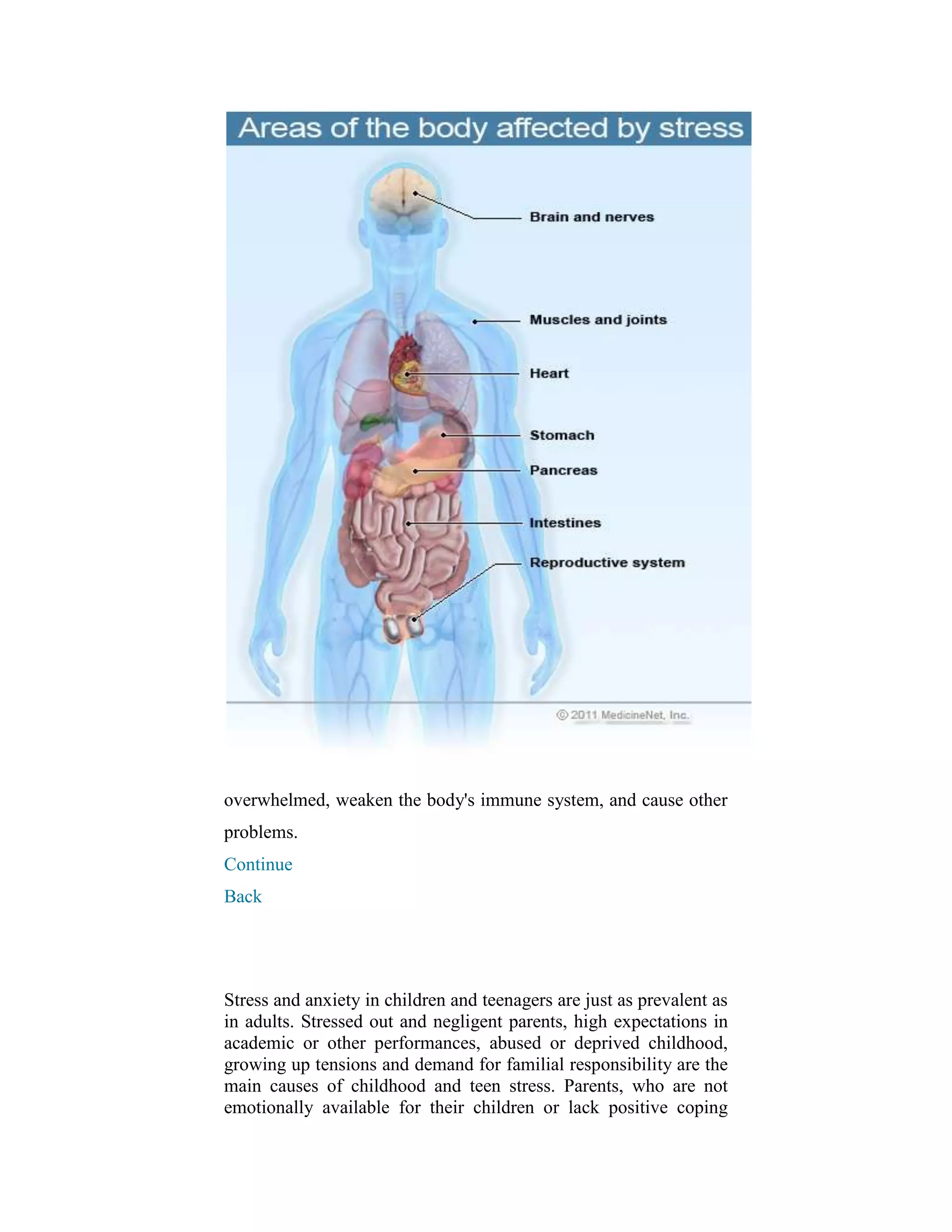 overwhelmed, weaken the body's immune system, and cause other
problems.
Continue
Back




Stress and anxiety in children and teenagers are just as prevalent as
in adults. Stressed out and negligent parents, high expectations in
academic or other performances, abused or deprived childhood,
growing up tensions and demand for familial responsibility are the
main causes of childhood and teen stress. Parents, who are not
emotionally available for their children or lack positive coping
 