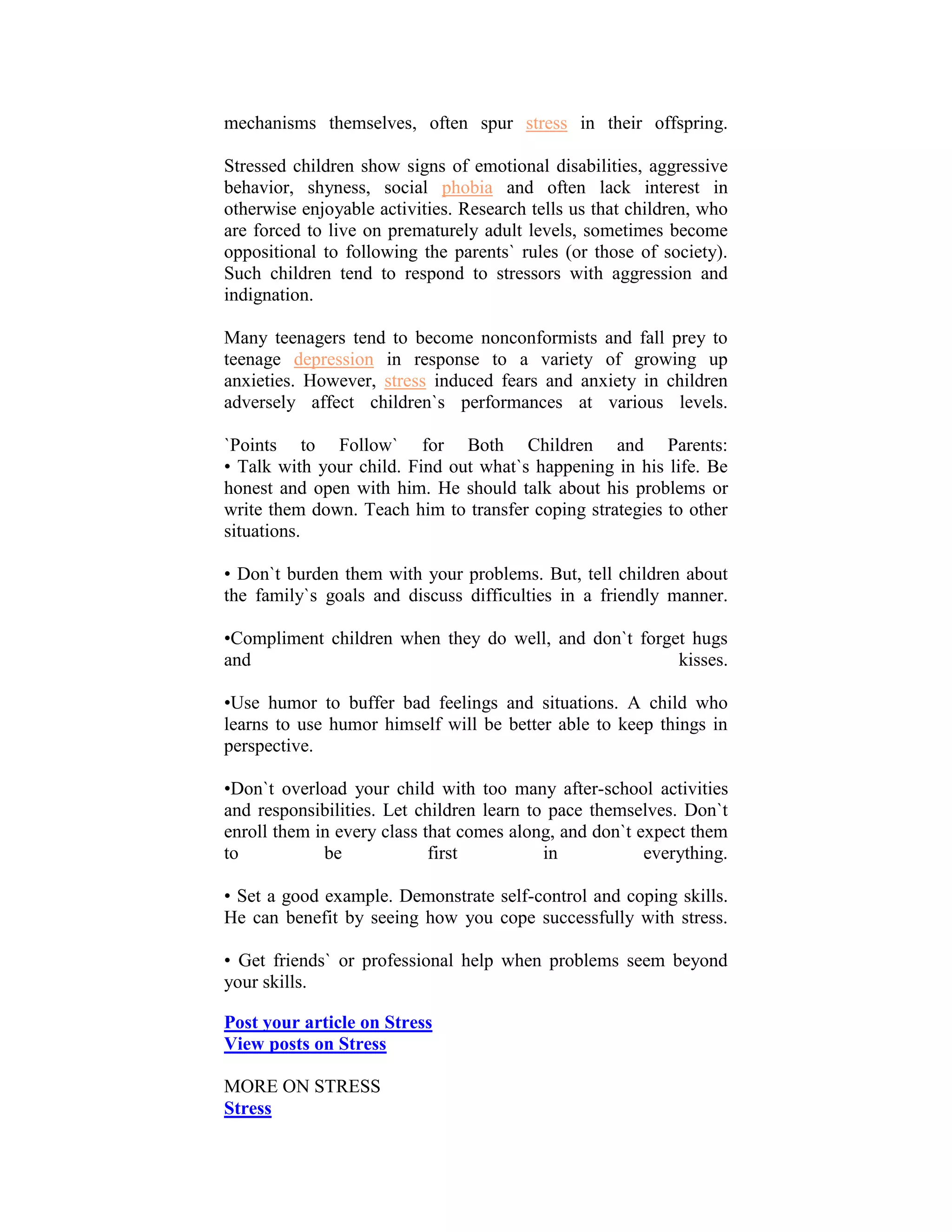 mechanisms themselves, often spur stress in their offspring.

Stressed children show signs of emotional disabilities, aggressive
behavior, shyness, social phobia and often lack interest in
otherwise enjoyable activities. Research tells us that children, who
are forced to live on prematurely adult levels, sometimes become
oppositional to following the parents` rules (or those of society).
Such children tend to respond to stressors with aggression and
indignation.

Many teenagers tend to become nonconformists and fall prey to
teenage depression in response to a variety of growing up
anxieties. However, stress induced fears and anxiety in children
adversely affect children`s performances at various levels.

`Points to Follow` for Both Children and Parents:
• Talk with your child. Find out what`s happening in his life. Be
honest and open with him. He should talk about his problems or
write them down. Teach him to transfer coping strategies to other
situations.

• Don`t burden them with your problems. But, tell children about
the family`s goals and discuss difficulties in a friendly manner.

•Compliment children when they do well, and don`t forget hugs
and                                                    kisses.

•Use humor to buffer bad feelings and situations. A child who
learns to use humor himself will be better able to keep things in
perspective.

•Don`t overload your child with too many after-school activities
and responsibilities. Let children learn to pace themselves. Don`t
enroll them in every class that comes along, and don`t expect them
to           be             first          in           everything.

• Set a good example. Demonstrate self-control and coping skills.
He can benefit by seeing how you cope successfully with stress.

• Get friends` or professional help when problems seem beyond
your skills.

Post your article on Stress
View posts on Stress

MORE ON STRESS
Stress
 