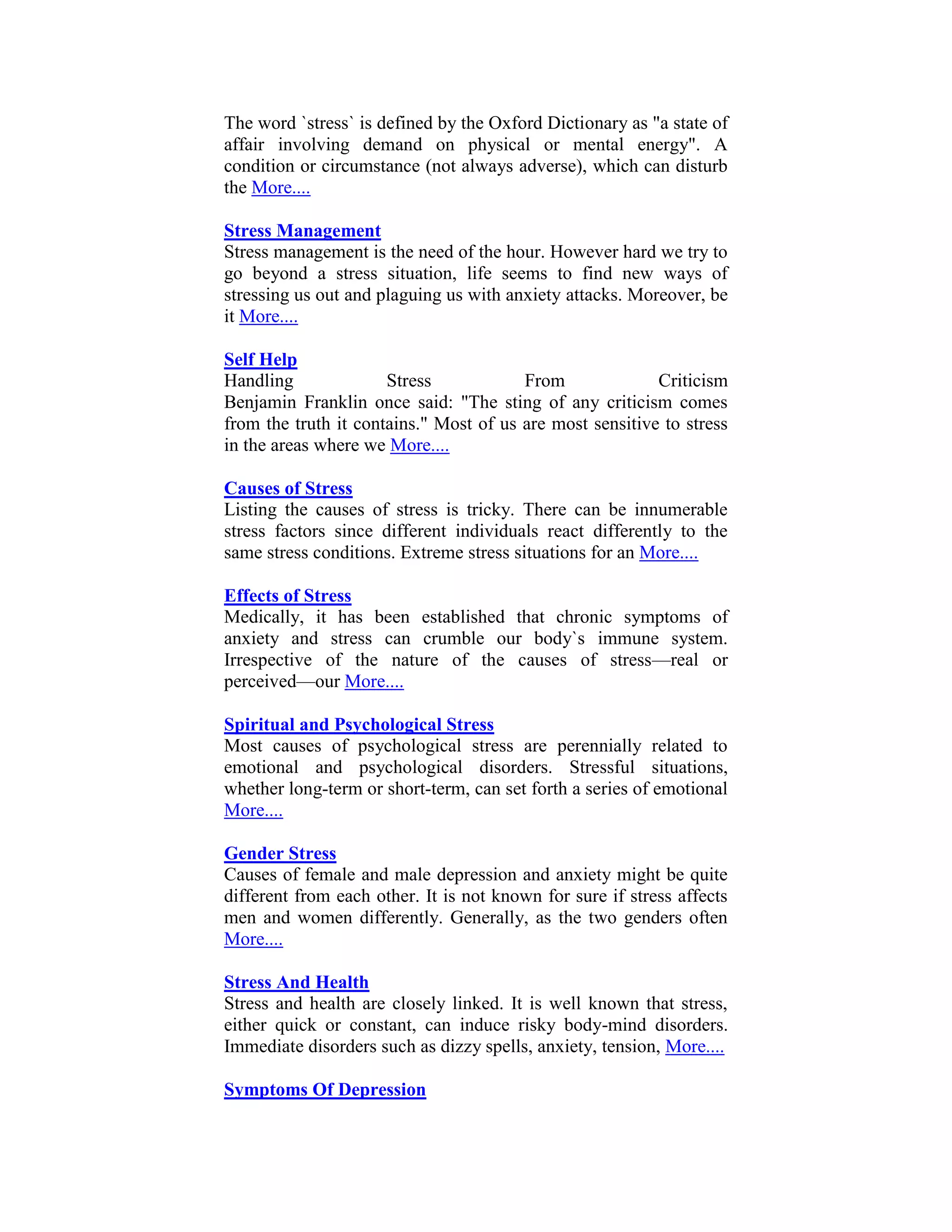 The word `stress` is defined by the Oxford Dictionary as "a state of
affair involving demand on physical or mental energy". A
condition or circumstance (not always adverse), which can disturb
the More....

Stress Management
Stress management is the need of the hour. However hard we try to
go beyond a stress situation, life seems to find new ways of
stressing us out and plaguing us with anxiety attacks. Moreover, be
it More....

Self Help
Handling              Stress            From              Criticism
Benjamin Franklin once said: "The sting of any criticism comes
from the truth it contains." Most of us are most sensitive to stress
in the areas where we More....

Causes of Stress
Listing the causes of stress is tricky. There can be innumerable
stress factors since different individuals react differently to the
same stress conditions. Extreme stress situations for an More....

Effects of Stress
Medically, it has been established that chronic symptoms of
anxiety and stress can crumble our body`s immune system.
Irrespective of the nature of the causes of stress—real or
perceived—our More....

Spiritual and Psychological Stress
Most causes of psychological stress are perennially related to
emotional and psychological disorders. Stressful situations,
whether long-term or short-term, can set forth a series of emotional
More....

Gender Stress
Causes of female and male depression and anxiety might be quite
different from each other. It is not known for sure if stress affects
men and women differently. Generally, as the two genders often
More....

Stress And Health
Stress and health are closely linked. It is well known that stress,
either quick or constant, can induce risky body-mind disorders.
Immediate disorders such as dizzy spells, anxiety, tension, More....

Symptoms Of Depression
 