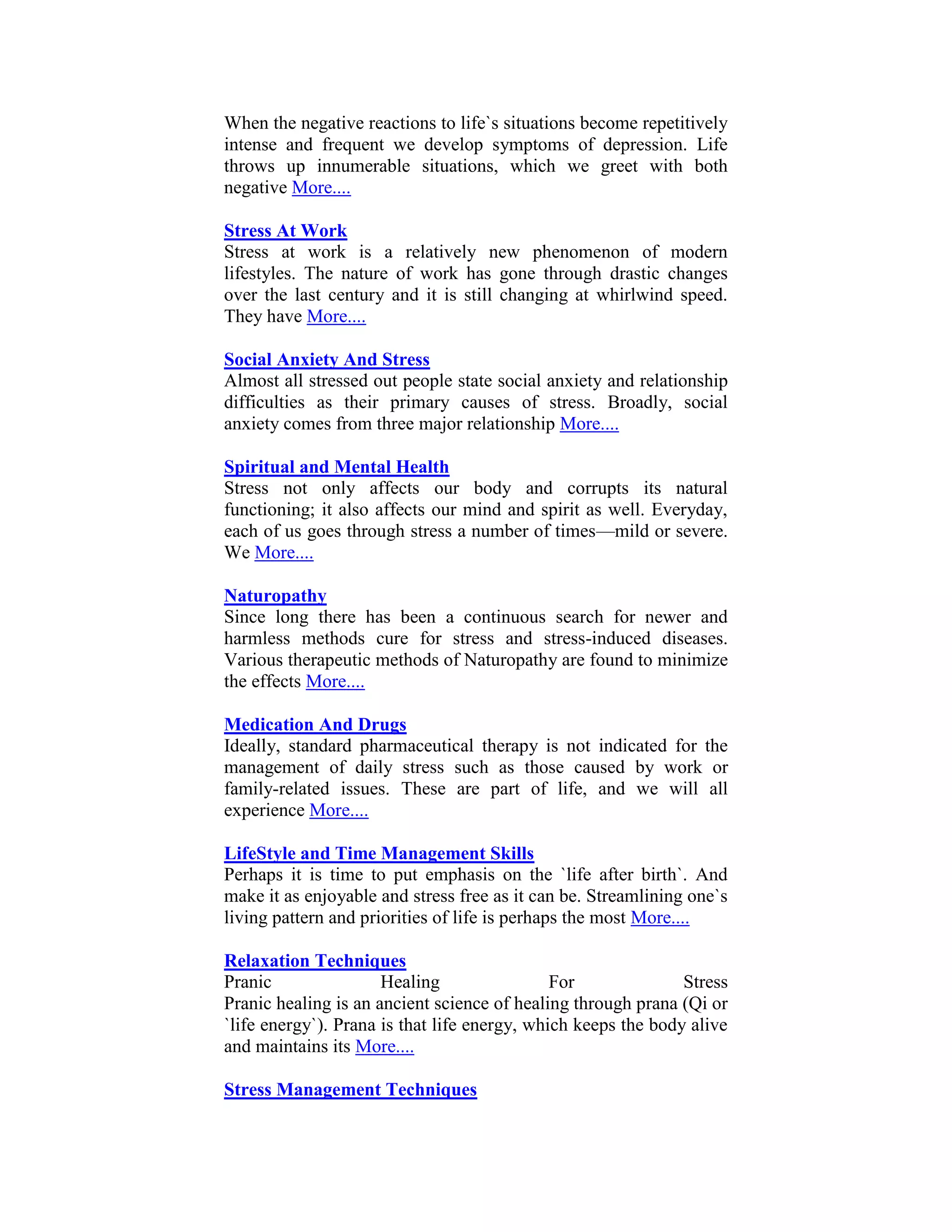 When the negative reactions to life`s situations become repetitively
intense and frequent we develop symptoms of depression. Life
throws up innumerable situations, which we greet with both
negative More....

Stress At Work
Stress at work is a relatively new phenomenon of modern
lifestyles. The nature of work has gone through drastic changes
over the last century and it is still changing at whirlwind speed.
They have More....

Social Anxiety And Stress
Almost all stressed out people state social anxiety and relationship
difficulties as their primary causes of stress. Broadly, social
anxiety comes from three major relationship More....

Spiritual and Mental Health
Stress not only affects our body and corrupts its natural
functioning; it also affects our mind and spirit as well. Everyday,
each of us goes through stress a number of times—mild or severe.
We More....

Naturopathy
Since long there has been a continuous search for newer and
harmless methods cure for stress and stress-induced diseases.
Various therapeutic methods of Naturopathy are found to minimize
the effects More....

Medication And Drugs
Ideally, standard pharmaceutical therapy is not indicated for the
management of daily stress such as those caused by work or
family-related issues. These are part of life, and we will all
experience More....

LifeStyle and Time Management Skills
Perhaps it is time to put emphasis on the `life after birth`. And
make it as enjoyable and stress free as it can be. Streamlining one`s
living pattern and priorities of life is perhaps the most More....

Relaxation Techniques
Pranic                Healing                 For              Stress
Pranic healing is an ancient science of healing through prana (Qi or
`life energy`). Prana is that life energy, which keeps the body alive
and maintains its More....

Stress Management Techniques
 