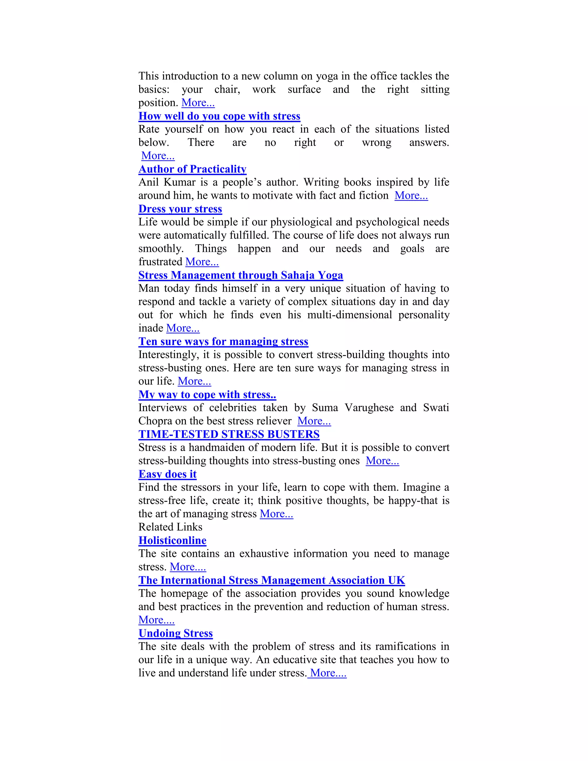 This introduction to a new column on yoga in the office tackles the
basics: your chair, work surface and the right sitting
position. More...
How well do you cope with stress
Rate yourself on how you react in each of the situations listed
below.      There     are      no   right     or   wrong     answers.
 More...
Author of Practicality
Anil Kumar is a people’s author. Writing books inspired by life
around him, he wants to motivate with fact and fiction More...
Dress your stress
Life would be simple if our physiological and psychological needs
were automatically fulfilled. The course of life does not always run
smoothly. Things happen and our needs and goals are
frustrated More...
Stress Management through Sahaja Yoga
Man today finds himself in a very unique situation of having to
respond and tackle a variety of complex situations day in and day
out for which he finds even his multi-dimensional personality
inade More...
Ten sure ways for managing stress
Interestingly, it is possible to convert stress-building thoughts into
stress-busting ones. Here are ten sure ways for managing stress in
our life. More...
My way to cope with stress..
Interviews of celebrities taken by Suma Varughese and Swati
Chopra on the best stress reliever More...
TIME-TESTED STRESS BUSTERS
Stress is a handmaiden of modern life. But it is possible to convert
stress-building thoughts into stress-busting ones More...
Easy does it
Find the stressors in your life, learn to cope with them. Imagine a
stress-free life, create it; think positive thoughts, be happy-that is
the art of managing stress More...
Related Links
Holisticonline
The site contains an exhaustive information you need to manage
stress. More....
The International Stress Management Association UK
The homepage of the association provides you sound knowledge
and best practices in the prevention and reduction of human stress.
More....
Undoing Stress
The site deals with the problem of stress and its ramifications in
our life in a unique way. An educative site that teaches you how to
live and understand life under stress. More....
 