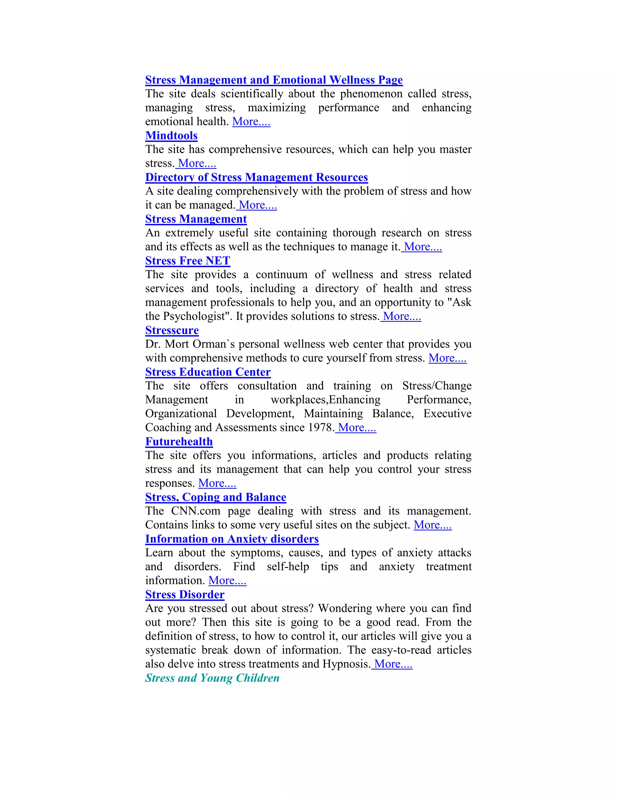 Stress Management and Emotional Wellness Page
The site deals scientifically about the phenomenon called stress,
managing stress, maximizing performance and enhancing
emotional health. More....
Mindtools
The site has comprehensive resources, which can help you master
stress. More....
Directory of Stress Management Resources
A site dealing comprehensively with the problem of stress and how
it can be managed. More....
Stress Management
An extremely useful site containing thorough research on stress
and its effects as well as the techniques to manage it. More....
Stress Free NET
The site provides a continuum of wellness and stress related
services and tools, including a directory of health and stress
management professionals to help you, and an opportunity to "Ask
the Psychologist". It provides solutions to stress. More....
Stresscure
Dr. Mort Orman`s personal wellness web center that provides you
with comprehensive methods to cure yourself from stress. More....
Stress Education Center
The site offers consultation and training on Stress/Change
Management          in      workplaces,Enhancing          Performance,
Organizational Development, Maintaining Balance, Executive
Coaching and Assessments since 1978. More....
Futurehealth
The site offers you informations, articles and products relating
stress and its management that can help you control your stress
responses. More....
Stress, Coping and Balance
The CNN.com page dealing with stress and its management.
Contains links to some very useful sites on the subject. More....
Information on Anxiety disorders
Learn about the symptoms, causes, and types of anxiety attacks
and disorders. Find self-help tips and anxiety treatment
information. More....
Stress Disorder
Are you stressed out about stress? Wondering where you can find
out more? Then this site is going to be a good read. From the
definition of stress, to how to control it, our articles will give you a
systematic break down of information. The easy-to-read articles
also delve into stress treatments and Hypnosis. More....
Stress and Young Children
 