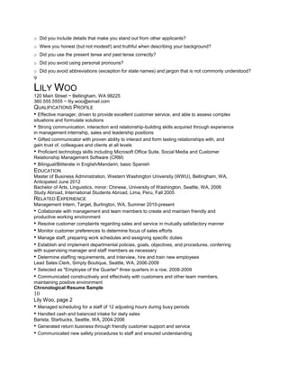 o Did you include details that make you stand out from other applicants?
o Were you honest (but not modest!) and truthful when describing your background?
o Did you use the present tense and past tense correctly?
o Did you avoid using personal pronouns?
o Did you avoid abbreviations (exception for state names) and jargon that is not commonly understood?
9
LILY WOO
120 Main Street ~ Bellingham, WA 98225
360.555.5555 ~ lily.woo@email.com
QUALIFICATIONS PROFILE
• Effective manager, driven to provide excellent customer service, and able to assess complex
situations and formulate solutions
• Strong communication, interaction and relationship-building skills acquired through experience
in management internship, sales and leadership positions
• Gifted communicator with proven ability to interact and form lasting relationships with, and
gain trust of, colleagues and clients at all levels
• Proficient technology skills including Microsoft Office Suite, Social Media and Customer
Relationship Management Software (CRM)
• Bilingual/Biliterate in English/Mandarin; basic Spanish
EDUCATION
Master of Business Administration, Western Washington University (WWU), Bellingham, WA,
Anticipated June 2012
Bachelor of Arts, Linguistics, minor: Chinese, University of Washington, Seattle, WA, 2006
Study Abroad, International Students Abroad, Lima, Peru, Fall 2005
RELATED EXPERIENCE
Management Intern, Target, Burlington, WA, Summer 2010-present
• Collaborate with management and team members to create and maintain friendly and
productive working environment
• Resolve customer complaints regarding sales and service in mutually satisfactory manner
• Monitor customer preferences to determine focus of sales efforts
• Manage staff, preparing work schedules and assigning specific duties
• Establish and implement departmental policies, goals, objectives, and procedures, conferring
with supervising manager and staff members as necessary
• Determine staffing requirements, and interview, hire and train new employees
Lead Sales Clerk, Simply Boutique, Seattle, WA, 2006-2009
• Selected as "Employee of the Quarter" three quarters in a row, 2008-2009
• Communicated constructively and effectively with customers and other team members,
maintaining positive environment
Chronological Resume Sample
10
Lily Woo, page 2
• Managed scheduling for a staff of 12 adjusting hours during busy periods
• Handled cash and balanced intake for daily sales
Barista, Starbucks, Seattle, WA, 2004-2006
• Generated return business through friendly customer support and service
• Communicated new safety procedures to staff and ensured understanding
 